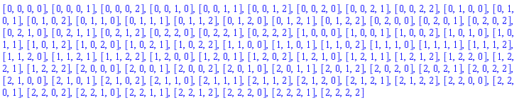 [0, 0, 0, 0], [0, 0, 0, 1], [0, 0, 0, 2], [0, 0, 1, 0], [0, 0, 1, 1], [0, 0, 1, 2], [0, 0, 2, 0], [0, 0, 2, 1], [0, 0, 2, 2], [0, 1, 0, 0], [0, 1, 0, 1], [0, 1, 0, 2], [0, 1, 1, 0], [0, 1, 1, 1], [0, 1, 1, 2], [0, 1, 2, 0], [0, 1, 2, 1], [0, 1, 2, 2], [0, 2, 0, 0], [0, 2, 0, 1], [0, 2, 0, 2], [0, 2, 1, 0], [0, 2, 1, 1], [0, 2, 1, 2], [0, 2, 2, 0], [0, 2, 2, 1], [0, 2, 2, 2], [1, 0, 0, 0], [1, 0, 0, 1], [1, 0, 0, 2], [1, 0, 1, 0], [1, 0, 1, 1], [1, 0, 1, 2], [1, 0, 2, 0], [1, 0, 2, 1], [1, 0, 2, 2], [1, 1, 0, 0], [1, 1, 0, 1], [1, 1, 0, 2], [1, 1, 1, 0], [1, 1, 1, 1], [1, 1, 1, 2], [1, 1, 2, 0], [1, 1, 2, 1], [1, 1, 2, 2], [1, 2, 0, 0], [1, 2, 0, 1], [1, 2, 0, 2], [1, 2, 1, 0], [1, 2, 1, 1], [1, 2, 1, 2], [1, 2, 2, 0], [1, 2, 2, 1], [1, 2, 2, 2], [2, 0, 0, 0], [2, 0, 0, 1], [2, 0, 0, 2], [2, 0, 1, 0], [2, 0, 1, 1], [2, 0, 1, 2], [2, 0, 2, 0], [2, 0, 2, 1], [2, 0, 2, 2], [2, 1, 0, 0], [2, 1, 0, 1], [2, 1, 0, 2], [2, 1, 1, 0], [2, 1, 1, 1], [2, 1, 1, 2], [2, 1, 2, 0], [2, 1, 2, 1], [2, 1, 2, 2], [2, 2, 0, 0], [2, 2, 0, 1], [2, 2, 0, 2], [2, 2, 1, 0], [2, 2, 1, 1], [2, 2, 1, 2], [2, 2, 2, 0], [2, 2, 2, 1], [2, 2, 2, 2]