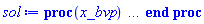 proc (x_bvp) local res, data, solnproc, _ndsol, outpoint, i; option `Copyright (c) 2000 by Waterloo Maple Inc. All rights reserved.`; _EnvDSNumericSaveDigits := Digits; Digits := 15; if _EnvInFsolve = true then outpoint := evalf[_EnvDSNumericSaveDigits](x_bvp) else outpoint := evalf(x_bvp) end if; data := Array(1..4, {(1) = proc (outpoint) local X, Y, YP, yout, errproc, L, V, i; option `Copyright (c) 2000 by Waterloo Maple Inc. All rights reserved.`; X := Vector(8, {(1) = .0, (2) = .14285714285714277, (3) = .28571428571428553, (4) = .4285714285714284, (5) = .5714285714285713, (6) = .7142857142857142, (7) = .857142857142857, (8) = 1.0}, datatype = float[8], order = C_order); Y := Matrix(8, 6, {(1, 1) = .0, (1, 2) = .0, (1, 3) = .0, (1, 4) = .0, (1, 5) = 1.0, (1, 6) = .0, (2, 1) = .0, (2, 2) = .0, (2, 3) = .0, (2, 4) = .0, (2, 5) = 1.0, (2, 6) = .0, (3, 1) = .0, (3, 2) = .0, (3, 3) = .0, (3, 4) = .0, (3, 5) = 1.0, (3, 6) = .0, (4, 1) = .0, (4, 2) = .0, (4, 3) = .0, (4, 4) = .0, (4, 5) = 1.0, (4, 6) = .0, (5, 1) = .0, (5, 2) = .0, (5, 3) = .0, (5, 4) = .0, (5, 5) = 1.0, (5, 6) = .0, (6, 1) = .0, (6, 2) = .0, (6, 3) = .0, (6, 4) = .0, (6, 5) = 1.0, (6, 6) = .0, (7, 1) = .0, (7, 2) = .0, (7, 3) = .0, (7, 4) = .0, (7, 5) = 1.0, (7, 6) = .0, (8, 1) = .0, (8, 2) = .0, (8, 3) = .0, (8, 4) = .0, (8, 5) = 1.0, (8, 6) = .0}, datatype = float[8], order = C_order); YP := Matrix(8, 6, {(1, 1) = .0, (1, 2) = .0, (1, 3) = .0, (1, 4) = .0, (1, 5) = .0, (1, 6) = .0, (2, 1) = .0, (2, 2) = .0, (2, 3) = .0, (2, 4) = .0, (2, 5) = .0, (2, 6) = .0, (3, 1) = .0, (3, 2) = .0, (3, 3) = .0, (3, 4) = .0, (3, 5) = .0, (3, 6) = .0, (4, 1) = .0, (4, 2) = .0, (4, 3) = .0, (4, 4) = .0, (4, 5) = .0, (4, 6) = .0, (5, 1) = .0, (5, 2) = .0, (5, 3) = .0, (5, 4) = .0, (5, 5) = .0, (5, 6) = .0, (6, 1) = .0, (6, 2) = .0, (6, 3) = .0, (6, 4) = .0, (6, 5) = .0, (6, 6) = .0, (7, 1) = .0, (7, 2) = .0, (7, 3) = .0, (7, 4) = .0, (7, 5) = .0, (7, 6) = .0, (8, 1) = .0, (8, 2) = .0, (8, 3) = .0, (8, 4) = .0, (8, 5) = .0, (8, 6) = .0}, datatype = float[8], order = C_order); errproc := proc (x_bvp) local outpoint, X, Y, yout, L, V, i; option `Copyright (c) 2000 by Waterloo Maple Inc. All rights reserved.`; Digits := 15; outpoint := evalf(x_bvp); X := Vector(8, {(1) = .0, (2) = .14285714285714277, (3) = .28571428571428553, (4) = .4285714285714284, (5) = .5714285714285713, (6) = .7142857142857142, (7) = .857142857142857, (8) = 1.0}, datatype = float[8], order = C_order); Y := Matrix(8, 6, {(1, 1) = .0, (1, 2) = .0, (1, 3) = .0, (1, 4) = .0, (1, 5) = .0, (1, 6) = .0, (2, 1) = .0, (2, 2) = .0, (2, 3) = .0, (2, 4) = .0, (2, 5) = .0, (2, 6) = .0, (3, 1) = .0, (3, 2) = .0, (3, 3) = .0, (3, 4) = .0, (3, 5) = .0, (3, 6) = .0, (4, 1) = .0, (4, 2) = .0, (4, 3) = .0, (4, 4) = .0, (4, 5) = .0, (4, 6) = .0, (5, 1) = .0, (5, 2) = .0, (5, 3) = .0, (5, 4) = .0, (5, 5) = .0, (5, 6) = .0, (6, 1) = .0, (6, 2) = .0, (6, 3) = .0, (6, 4) = .0, (6, 5) = .0, (6, 6) = .0, (7, 1) = .0, (7, 2) = .0, (7, 3) = .0, (7, 4) = .0, (7, 5) = .0, (7, 6) = .0, (8, 1) = .0, (8, 2) = .0, (8, 3) = .0, (8, 4) = .0, (8, 5) = .0, (8, 6) = .0}, datatype = float[8], order = C_order); if not type(outpoint, 'numeric') then if outpoint = "start" or outpoint = "left" then return X[1] elif outpoint = "right" then return X[8] elif outpoint = "order" then return 2 elif outpoint = "error" then return HFloat(-0.0) elif outpoint = "errorproc" then error "this is already the error procedure" elif outpoint = "rawdata" then return [6, 8, [f(eta), diff(f(eta), eta), diff(diff(f(eta), eta), eta), diff(diff(diff(f(eta), eta), eta), eta), theta(eta), diff(theta(eta), eta)], X, Y] else return ('procname')(x_bvp) end if end if; if outpoint < X[1] or X[8] < outpoint then error "solution is only defined in the range %1..%2", X[1], X[8] end if; V := array([1 = 4, 2 = 0]); if Digits <= trunc(evalhf(Digits)) then L := Vector(4, 'datatype' = 'float'[8]); yout := Vector(6, 'datatype' = 'float'[8]); evalhf(`dsolve/numeric/lagrange`(8, 6, X, Y, outpoint, var(yout), var(L), var(V))) else L := Vector(4, 'datatype' = 'sfloat'); yout := Vector(6, 'datatype' = 'sfloat'); `dsolve/numeric/lagrange`(8, 6, X, Y, outpoint, yout, L, V) end if; [eta = outpoint, seq('[f(eta), diff(f(eta), eta), diff(diff(f(eta), eta), eta), diff(diff(diff(f(eta), eta), eta), eta), theta(eta), diff(theta(eta), eta)]'[i] = yout[i], i = 1 .. 6)] end proc; if not type(outpoint, 'numeric') then if outpoint = "start" or outpoint = "left" then return X[1] elif outpoint = "method" then return "bvp" elif outpoint = "right" then return X[8] elif outpoint = "order" then return 2 elif outpoint = "error" then return HFloat(-0.0) elif outpoint = "errorproc" then return eval(errproc) elif outpoint = "rawdata" then return [6, 8, "depnames", X, Y, YP] else error "non-numeric value" end if end if; if outpoint < X[1] or X[8] < outpoint then error "solution is only defined in the range %1..%2", X[1], X[8] end if; if Digits <= trunc(evalhf(Digits)) and (_EnvInFsolve <> true or _EnvDSNumericSaveDigits <= trunc(evalhf(Digits))) then V := array( 1 .. 6, [( 1 ) = (7), ( 2 ) = (0), ( 3 ) = (false), ( 4 ) = (false), ( 5 ) = (false), ( 6 ) = (false)  ] ); L := Matrix(7, 2, {(1, 1) = .0, (1, 2) = .0, (2, 1) = .0, (2, 2) = .0, (3, 1) = .0, (3, 2) = .0, (4, 1) = .0, (4, 2) = .0, (5, 1) = .0, (5, 2) = .0, (6, 1) = .0, (6, 2) = .0, (7, 1) = .0, (7, 2) = .0}, datatype = float[8], order = C_order); yout := Vector(6, {(1) = .0, (2) = .0, (3) = .0, (4) = .0, (5) = .0, (6) = .0}, datatype = float[8]); evalhf(`dsolve/numeric/hermite`(8, 6, X, Y, YP, outpoint, var(yout), var(L), var(V))) else if _EnvInFsolve = true then Digits := _EnvDSNumericSaveDigits end if; V := array( 1 .. 6, [( 1 ) = (7), ( 2 ) = (0), ( 3 ) = (false), ( 4 ) = (false), ( 5 ) = (false), ( 6 ) = (false)  ] ); L := Matrix(7, 2, {(1, 1) = 0., (1, 2) = 0., (2, 1) = 0., (2, 2) = 0., (3, 1) = 0., (3, 2) = 0., (4, 1) = 0., (4, 2) = 0., (5, 1) = 0., (5, 2) = 0., (6, 1) = 0., (6, 2) = 0., (7, 1) = 0., (7, 2) = 0.}, order = C_order); yout := Vector(6, {(1) = 0., (2) = 0., (3) = 0., (4) = 0., (5) = 0., (6) = 0.}); `dsolve/numeric/hermite`(8, 6, X, Y, YP, outpoint, yout, L, V) end if; [outpoint, seq(yout[i], i = 1 .. 6)] end proc, (2) = Array(0..0, {}), (3) = [eta, f(eta), diff(f(eta), eta), diff(diff(f(eta), eta), eta), diff(diff(diff(f(eta), eta), eta), eta), theta(eta), diff(theta(eta), eta)], (4) = 0}); solnproc := data[1]; if not type(outpoint, 'numeric') then if outpoint = "solnprocedure" then return eval(solnproc) elif member(outpoint, ["start", "left", "right", "errorproc", "rawdata", "order", "error"]) then return solnproc(x_bvp) elif outpoint = "sysvars" then return data[3] elif procname <> unknown then return ('procname')(x_bvp) else _ndsol := pointto(data[2][0]); return ('_ndsol')(x_bvp) end if end if; try res := solnproc(outpoint); [eta = res[1], seq('[f(eta), diff(f(eta), eta), diff(diff(f(eta), eta), eta), diff(diff(diff(f(eta), eta), eta), eta), theta(eta), diff(theta(eta), eta)]'[i] = res[i+1], i = 1 .. 6)] catch: error  end try end proc