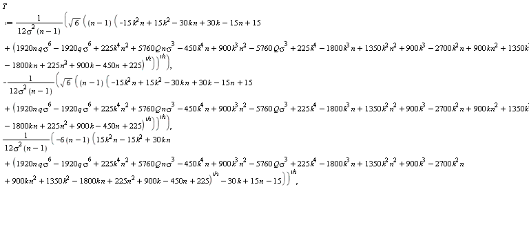 T := sqrt(6)*sqrt((n-1)*(-15*k^2*n+15*k^2-30*k*n+30*k-15*n+15+sqrt(1920*n*q*sigma^6-1920*q*sigma^6+225*k^4*n^2+5760*Q*n*sigma^3-450*k^4*n+900*k^3*n^2-5760*Q*sigma^3+225*k^4-1800*k^3*n+1350*k^2*n^2+900*k^3-2700*k^2*n+900*k*n^2+1350*k^2-1800*k*n+225*n^2+900*k-450*n+225)))/(12*sigma^2*(n-1)), -sqrt(6)*sqrt((n-1)*(-15*k^2*n+15*k^2-30*k*n+30*k-15*n+15+sqrt(1920*n*q*sigma^6-1920*q*sigma^6+225*k^4*n^2+5760*Q*n*sigma^3-450*k^4*n+900*k^3*n^2-5760*Q*sigma^3+225*k^4-1800*k^3*n+1350*k^2*n^2+900*k^3-2700*k^2*n+900*k*n^2+1350*k^2-1800*k*n+225*n^2+900*k-450*n+225)))/(12*sigma^2*(n-1)), sqrt(-(6*(n-1))*(15*k^2*n-15*k^2+30*k*n+sqrt(1920*n*q*sigma^6-1920*q*sigma^6+225*k^4*n^2+5760*Q*n*sigma^3-450*k^4*n+900*k^3*n^2-5760*Q*sigma^3+225*k^4-1800*k^3*n+1350*k^2*n^2+900*k^3-2700*k^2*n+900*k*n^2+1350*k^2-1800*k*n+225*n^2+900*k-450*n+225)-30*k+15*n-15))/(12*sigma^2*(n-1)), -sqrt(-(6*(n-1))*(15*k^2*n-15*k^2+30*k*n+sqrt(1920*n*q*sigma^6-1920*q*sigma^6+225*k^4*n^2+5760*Q*n*sigma^3-450*k^4*n+900*k^3*n^2-5760*Q*sigma^3+225*k^4-1800*k^3*n+1350*k^2*n^2+900*k^3-2700*k^2*n+900*k*n^2+1350*k^2-1800*k*n+225*n^2+900*k-450*n+225)-30*k+15*n-15))/(12*sigma^2*(n-1))