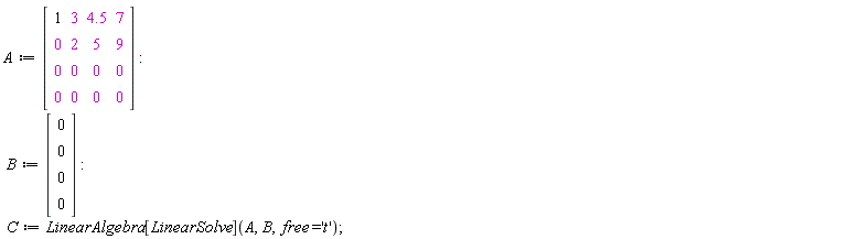 A := Matrix(4, 4, {(1, 1) = 1, (1, 2) = 3, (1, 3) = 4.5, (1, 4) = 7, (2, 1) = 0, (2, 2) = 2, (2, 3) = 5, (2, 4) = 9, (3, 1) = 0, (3, 2) = 0, (3, 3) = 0, (3, 4) = 0, (4, 1) = 0, (4, 2) = 0, (4, 3) = 0, (4, 4) = 0}); B := Vector(4, {(1) = 0, (2) = 0, (3) = 0, (4) = 0}); C := LinearAlgebra[LinearSolve](A, B, free = 't')