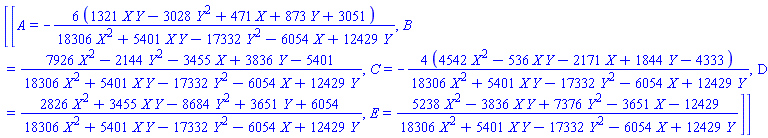 [[A = -6*(1321*X*Y-3028*Y^2+471*X+873*Y+3051)/(18306*X^2+5401*X*Y-17332*Y^2-6054*X+12429*Y), B = (7926*X^2-2144*Y^2-3455*X+3836*Y-5401)/(18306*X^2+5401*X*Y-17332*Y^2-6054*X+12429*Y), C = -4*(4542*X^2-536*X*Y-2171*X+1844*Y-4333)/(18306*X^2+5401*X*Y-17332*Y^2-6054*X+12429*Y), D = (2826*X^2+3455*X*Y-8684*Y^2+3651*Y+6054)/(18306*X^2+5401*X*Y-17332*Y^2-6054*X+12429*Y), E = (5238*X^2-3836*X*Y+7376*Y^2-3651*X-12429)/(18306*X^2+5401*X*Y-17332*Y^2-6054*X+12429*Y)]]