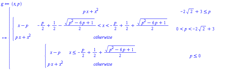g := proc (x, p) options operator, arrow; piecewise(-2*sqrt(2)+3 <= p, p*x+x^2, 0 < p and p < -2*sqrt(2)+3, piecewise(-(1/2)*p+1/2-(1/2)*sqrt(p^2-6*p+1) < x and x < -(1/2)*p+1/2+(1/2)*sqrt(p^2-6*p+1), x-p, p*x+x^2), p <= 0, piecewise(x <= -(1/2)*p+1/2+(1/2)*sqrt(p^2-6*p+1), x-p, p*x+x^2)) end proc