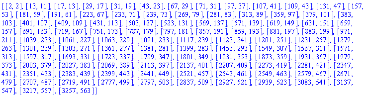 [[2, 2], [13, 11], [17, 13], [29, 17], [31, 19], [43, 23], [67, 29], [71, 31], [97, 37], [107, 41], [109, 43], [131, 47], [157, 53], [181, 59], [191, 61], [223, 67], [233, 71], [239, 73], [269, 79], [281, 83], [313, 89], [359, 97], [379, 101], [383, 103], [401, 107], [409, 109], [431, 113], [503, 127], [523, 131], [569, 137], [571, 139], [619, 149], [631, 151], [659, 157], [691, 163], [719, 167], [751, 173], [787, 179], [797, 181], [857, 191], [859, 193], [881, 197], [883, 199], [971, 211], [1039, 223], [1061, 227], [1063, 229], [1091, 233], [1117, 239], [1123, 241], [1201, 251], [1231, 257], [1279, 263], [1301, 269], [1303, 271], [1361, 277], [1381, 281], [1399, 283], [1453, 293], [1549, 307], [1567, 311], [1571, 313], [1597, 317], [1693, 331], [1723, 337], [1789, 347], [1801, 349], [1831, 353], [1873, 359], [1931, 367], [1979, 373], [2003, 379], [2027, 383], [2069, 389], [2113, 397], [2137, 401], [2207, 409], [2273, 419], [2281, 421], [2347, 431], [2351, 433], [2383, 439], [2399, 443], [2441, 449], [2521, 457], [2543, 461], [2549, 463], [2579, 467], [2671, 479], [2707, 487], [2719, 491], [2777, 499], [2797, 503], [2837, 509], [2927, 521], [2939, 523], [3083, 541], [3137, 547], [3217, 557], [3257, 563]]