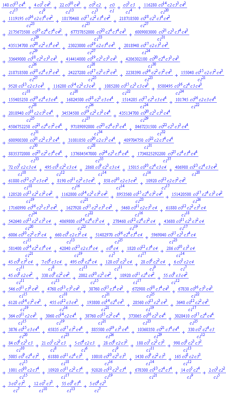 140*c0^13*c4^4/c1^17+4*c0^7*c4^2/c1^9+22*c0^10*c4^3/c1^13+c0^2*c2/c1^3+c0/c1+c0^3*c3/c1^4+116280*c0^14*c2*c3^3*c4^2/c1^20+1119195*c0^16*c2*c3^4*c4^2/c1^23+18170460*c0^17*c2^2*c3^4*c4^2/c1^25+218718500*c0^18*c2^3*c3^4*c4^2/c1^27+2175673500*c0^19*c2^4*c3^4*c4^2/c1^29+67737852000*c0^22*c2^4*c3^4*c4^3/c1^33+6009003000*c0^21*c2^3*c3^4*c4^3/c1^31+435134700*c0^20*c2^2*c3^4*c4^3/c1^29+23023000*c0^19*c2*c3^4*c4^3/c1^27+2018940*c0^17*c2*c3^3*c4^3/c1^24+33649000*c0^18*c2^2*c3^3*c4^3/c1^26+414414000*c0^19*c2^3*c3^3*c4^3/c1^28+4206302100*c0^20*c2^4*c3^3*c4^3/c1^30+218718500*c0^18*c2^4*c3^2*c4^3/c1^27+24227280*c0^17*c2^3*c3^2*c4^3/c1^25+2238390*c0^16*c2^2*c3^2*c4^3/c1^23+155040*c0^15*c2*c3^2*c4^3/c1^21+9520*c0^13*c2*c3*c4^3/c1^18+116280*c0^14*c2^2*c3*c4^3/c1^20+1085280*c0^15*c2^3*c3*c4^3/c1^22+8580495*c0^16*c2^4*c3*c4^3/c1^24+155405250*c0^19*c2^4*c3*c4^4/c1^28+16824500*c0^18*c2^3*c3*c4^4/c1^26+1514205*c0^17*c2^2*c3*c4^4/c1^24+101745*c0^16*c2*c3*c4^4/c1^22+2018940*c0^18*c2*c3^2*c4^4/c1^25+34534500*c0^19*c2^2*c3^2*c4^4/c1^27+435134700*c0^20*c2^3*c3^2*c4^4/c1^29+4506752250*c0^21*c2^4*c3^2*c4^4/c1^31+97189092000*c0^23*c2^4*c3^3*c4^4/c1^34+8467231500*c0^22*c2^3*c3^3*c4^4/c1^32+600900300*c0^21*c2^2*c3^3*c4^4/c1^30+31081050*c0^20*c2*c3^3*c4^4/c1^28+409704750*c0^22*c2*c3^4*c4^4/c1^31+8835372000*c0^23*c2^2*c3^4*c4^4/c1^33+137684547000*c0^24*c2^3*c3^4*c4^4/c1^35+1734825292200*c0^25*c2^4*c3^4*c4^4/c1^37+72*c0^7*c2*c3*c4/c1^10+495*c0^8*c2^2*c3*c4/c1^12+2860*c0^9*c2^3*c3*c4/c1^14+15015*c0^10*c2^4*c3*c4/c1^16+406980*c0^13*c2^4*c3*c4^2/c1^20+61880*c0^12*c2^3*c3*c4^2/c1^18+8190*c0^11*c2^2*c3*c4^2/c1^16+858*c0^10*c2*c3*c4^2/c1^14+10920*c0^12*c2*c3^2*c4^2/c1^17+128520*c0^13*c2^2*c3^2*c4^2/c1^19+1162800*c0^14*c2^3*c3^2*c4^2/c1^21+8953560*c0^15*c2^4*c3^2*c4^2/c1^23+151420500*c0^17*c2^4*c3^3*c4^2/c1^26+17160990*c0^16*c2^3*c3^3*c4^2/c1^24+1627920*c0^15*c2^2*c3^3*c4^2/c1^22+5460*c0^11*c2*c3^3*c4/c1^16+61880*c0^12*c2^2*c3^3*c4/c1^18+542640*c0^13*c2^3*c3^3*c4/c1^20+4069800*c0^14*c2^4*c3^3*c4/c1^22+278460*c0^12*c2^4*c3^2*c4/c1^19+43680*c0^11*c2^3*c3^2*c4/c1^17+6006*c0^10*c2^2*c3^2*c4/c1^15+660*c0^9*c2*c3^2*c4/c1^13+51482970*c0^16*c2^4*c3^4*c4/c1^25+5969040*c0^15*c2^3*c3^4*c4/c1^23+581400*c0^14*c2^2*c3^4*c4/c1^21+42840*c0^13*c2*c3^4*c4/c1^19+c0^4*c4/c1^5+1820*c0^12*c3^4*c4/c1^17+286*c0^10*c3^3*c4/c1^14+45*c0^8*c3^2*c4/c1^11+7*c0^6*c3*c4/c1^8+495*c0^8*c2^4*c4/c1^13+120*c0^7*c2^3*c4/c1^11+28*c0^6*c2^2*c4/c1^9+6*c0^5*c2*c4/c1^7+45*c0^8*c2*c4^2/c1^11+330*c0^9*c2^2*c4^2/c1^13+2002*c0^10*c2^3*c4^2/c1^15+10920*c0^11*c2^4*c4^2/c1^17+55*c0^9*c3*c4^2/c1^12+546*c0^11*c3^2*c4^2/c1^15+4760*c0^13*c3^3*c4^2/c1^18+38760*c0^15*c3^4*c4^2/c1^21+672980*c0^18*c3^4*c4^3/c1^25+67830*c0^16*c3^3*c4^3/c1^22+6120*c0^14*c3^2*c4^3/c1^19+455*c0^12*c3*c4^3/c1^16+193800*c0^14*c2^4*c4^3/c1^21+28560*c0^13*c2^3*c4^3/c1^19+3640*c0^12*c2^2*c4^3/c1^17+364*c0^11*c2*c4^3/c1^15+3060*c0^14*c2*c4^4/c1^19+38760*c0^15*c2^2*c4^4/c1^21+373065*c0^16*c2^3*c4^4/c1^23+3028410*c0^17*c2^4*c4^4/c1^25+3876*c0^15*c3*c4^4/c1^20+65835*c0^17*c3^2*c4^4/c1^23+885500*c0^19*c3^3*c4^4/c1^26+10360350*c0^21*c3^4*c4^4/c1^29+330*c0^7*c2^4*c3/c1^12+84*c0^6*c2^3*c3/c1^10+21*c0^5*c2^2*c3/c1^8+5*c0^4*c2*c3/c1^6+28*c0^6*c2*c3^2/c1^9+180*c0^7*c2^2*c3^2/c1^11+990*c0^8*c2^3*c3^2/c1^13+5005*c0^9*c2^4*c3^2/c1^15+61880*c0^11*c2^4*c3^3/c1^18+10010*c0^10*c2^3*c3^3/c1^16+1430*c0^9*c2^2*c3^3/c1^14+165*c0^8*c2*c3^3/c1^12+1001*c0^10*c2*c3^4/c1^15+10920*c0^11*c2^2*c3^4/c1^17+92820*c0^12*c2^3*c3^4/c1^19+678300*c0^13*c2^4*c3^4/c1^21+14*c0^5*c2^4/c1^9+2*c0^3*c2^2/c1^5+3*c0^5*c3^2/c1^7+12*c0^7*c3^3/c1^10+55*c0^9*c3^4/c1^13+5*c0^4*c2^3/c1^7