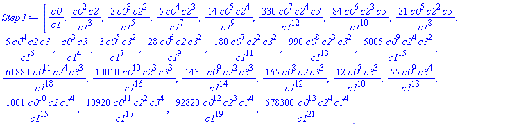 [c0/c1, c0^2*c2/c1^3, 2*c0^3*c2^2/c1^5, 5*c0^4*c2^3/c1^7, 14*c0^5*c2^4/c1^9, 330*c0^7*c2^4*c3/c1^12, 84*c0^6*c2^3*c3/c1^10, 21*c0^5*c2^2*c3/c1^8, 5*c0^4*c2*c3/c1^6, c0^3*c3/c1^4, 3*c0^5*c3^2/c1^7, 28*c0^6*c2*c3^2/c1^9, 180*c0^7*c2^2*c3^2/c1^11, 990*c0^8*c2^3*c3^2/c1^13, 5005*c0^9*c2^4*c3^2/c1^15, 61880*c0^11*c2^4*c3^3/c1^18, 10010*c0^10*c2^3*c3^3/c1^16, 1430*c0^9*c2^2*c3^3/c1^14, 165*c0^8*c2*c3^3/c1^12, 12*c0^7*c3^3/c1^10, 55*c0^9*c3^4/c1^13, 1001*c0^10*c2*c3^4/c1^15, 10920*c0^11*c2^2*c3^4/c1^17, 92820*c0^12*c2^3*c3^4/c1^19, 678300*c0^13*c2^4*c3^4/c1^21]