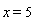 x = 5