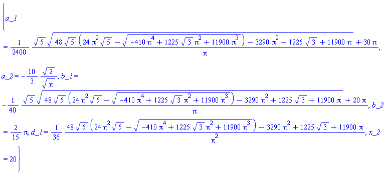{a_1 = (1/2400)*(5^(1/2)*(48*5^(1/2)*(24*Pi^2*5^(1/2)-(-410*Pi^4+1225*3^(1/2)*Pi^2+11900*Pi^3)^(1/2))-3290*Pi^2+1225*3^(1/2)+11900*Pi)^(1/2)+30*Pi)/Pi, a_2 = -(10/3)*2^(1/2)/Pi^(1/2), b_1 = -(1/40)*(5^(1/2)*(48*5^(1/2)*(24*Pi^2*5^(1/2)-(-410*Pi^4+1225*3^(1/2)*Pi^2+11900*Pi^3)^(1/2))-3290*Pi^2+1225*3^(1/2)+11900*Pi)^(1/2)+20*Pi)/Pi, b_2 = (2/15)*Pi, d_1 = (1/36)*(48*5^(1/2)*(24*Pi^2*5^(1/2)-(-410*Pi^4+1225*3^(1/2)*Pi^2+11900*Pi^3)^(1/2))-3290*Pi^2+1225*3^(1/2)+11900*Pi)/Pi^2, x_2 = 20}