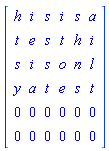 Matrix(6, 6, {(1, 1) = h, (1, 2) = i, (1, 3) = s, (1, 4) = i, (1, 5) = s, (1, 6) = a, (2, 1) = t, (2, 2) = e, (2, 3) = s, (2, 4) = t, (2, 5) = h, (2, 6) = i, (3, 1) = s, (3, 2) = i, (3, 3) = s, (3, 4) = o, (3, 5) = n, (3, 6) = l, (4, 1) = y, (4, 2) = a, (4, 3) = t, (4, 4) = e, (4, 5) = s, (4, 6) = t, (5, 1) = 0, (5, 2) = 0, (5, 3) = 0, (5, 4) = 0, (5, 5) = 0, (5, 6) = 0, (6, 1) = 0, (6, 2) = 0, (6, 3) = 0, (6, 4) = 0, (6, 5) = 0, (6, 6) = 0})
