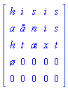 Matrix(5, 5, {(1, 1) = h, (1, 2) = i, (1, 3) = s, (1, 4) = i, (1, 5) = s, (2, 1) = a, (2, 2) = å, (2, 3) = n, (2, 4) = i, (2, 5) = s, (3, 1) = h, (3, 2) = t, (3, 3) = æ, (3, 4) = x, (3, 5) = t, (4, 1) = ø, (4, 2) = 0, (4, 3) = 0, (4, 4) = 0, (4, 5) = 0, (5, 1) = 0, (5, 2) = 0, (5, 3) = 0, (5, 4) = 0, (5, 5) = 0})