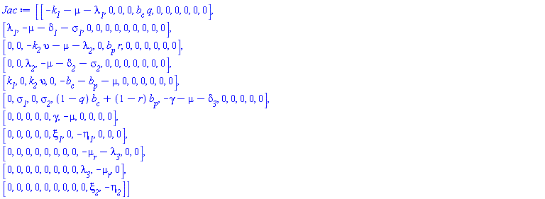 Matrix(11, 11, {(1, 1) = -`#msub(mi("k"),mi("1"))`-mu-`#msub(mi("&lambda;",fontstyle = "normal"),mi("1"))`, (1, 2) = 0, (1, 3) = 0, (1, 4) = 0, (1, 5) = `#msub(mi("b"),mi("c"))`*q, (1, 6) = 0, (1, 7) = 0, (1, 8) = 0, (1, 9) = 0, (1, 10) = 0, (1, 11) = 0, (2, 1) = `#msub(mi("&lambda;",fontstyle = "normal"),mi("1"))`, (2, 2) = -mu-`#msub(mi("&delta;",fontstyle = "normal"),mi("1"))`-`#msub(mi("&sigma;",fontstyle = "normal"),mi("1"))`, (2, 3) = 0, (2, 4) = 0, (2, 5) = 0, (2, 6) = 0, (2, 7) = 0, (2, 8) = 0, (2, 9) = 0, (2, 10) = 0, (2, 11) = 0, (3, 1) = 0, (3, 2) = 0, (3, 3) = -upsilon*`#msub(mi("k"),mi("2"))`-mu-`#msub(mi("&lambda;",fontstyle = "normal"),mi("2"))`, (3, 4) = 0, (3, 5) = `#msub(mi("b"),mi("p"))`*r, (3, 6) = 0, (3, 7) = 0, (3, 8) = 0, (3, 9) = 0, (3, 10) = 0, (3, 11) = 0, (4, 1) = 0, (4, 2) = 0, (4, 3) = `#msub(mi("&lambda;",fontstyle = "normal"),mi("2"))`, (4, 4) = -mu-`#msub(mi("&delta;",fontstyle = "normal"),mi("2"))`-`#msub(mi("&sigma;",fontstyle = "normal"),mi("2"))`, (4, 5) = 0, (4, 6) = 0, (4, 7) = 0, (4, 8) = 0, (4, 9) = 0, (4, 10) = 0, (4, 11) = 0, (5, 1) = `#msub(mi("k"),mi("1"))`, (5, 2) = 0, (5, 3) = `#msub(mi("k"),mi("2"))`*upsilon, (5, 4) = 0, (5, 5) = -`#msub(mi("b"),mi("c"))`-`#msub(mi("b"),mi("p"))`-mu, (5, 6) = 0, (5, 7) = 0, (5, 8) = 0, (5, 9) = 0, (5, 10) = 0, (5, 11) = 0, (6, 1) = 0, (6, 2) = `#msub(mi("&sigma;",fontstyle = "normal"),mi("1"))`, (6, 3) = 0, (6, 4) = `#msub(mi("&sigma;",fontstyle = "normal"),mi("2"))`, (6, 5) = (1-q)*`#msub(mi("b"),mi("c"))`+(1-r)*`#msub(mi("b"),mi("p"))`, (6, 6) = -gamma-mu-`#msub(mi("&delta;",fontstyle = "normal"),mi("3"))`, (6, 7) = 0, (6, 8) = 0, (6, 9) = 0, (6, 10) = 0, (6, 11) = 0, (7, 1) = 0, (7, 2) = 0, (7, 3) = 0, (7, 4) = 0, (7, 5) = 0, (7, 6) = gamma, (7, 7) = -mu, (7, 8) = 0, (7, 9) = 0, (7, 10) = 0, (7, 11) = 0, (8, 1) = 0, (8, 2) = 0, (8, 3) = 0, (8, 4) = 0, (8, 5) = 0, (8, 6) = `#msub(mi("&xi;",fontstyle = "normal"),mi("1"))`, (8, 7) = 0, (8, 8) = -`#msub(mi("&eta;",fontstyle = "normal"),mi("1"))`, (8, 9) = 0, (8, 10) = 0, (8, 11) = 0, (9, 1) = 0, (9, 2) = 0, (9, 3) = 0, (9, 4) = 0, (9, 5) = 0, (9, 6) = 0, (9, 7) = 0, (9, 8) = 0, (9, 9) = -`#msub(mi("&mu;",fontstyle = "normal"),mi("r"))`-`#msub(mi("&lambda;",fontstyle = "normal"),mi("3"))`, (9, 10) = 0, (9, 11) = 0, (10, 1) = 0, (10, 2) = 0, (10, 3) = 0, (10, 4) = 0, (10, 5) = 0, (10, 6) = 0, (10, 7) = 0, (10, 8) = 0, (10, 9) = `#msub(mi("&lambda;",fontstyle = "normal"),mi("3"))`, (10, 10) = -`#msub(mi("&mu;",fontstyle = "normal"),mi("r"))`, (10, 11) = 0, (11, 1) = 0, (11, 2) = 0, (11, 3) = 0, (11, 4) = 0, (11, 5) = 0, (11, 6) = 0, (11, 7) = 0, (11, 8) = 0, (11, 9) = 0, (11, 10) = `#msub(mi("&xi;",fontstyle = "normal"),mi("2"))`, (11, 11) = -`#msub(mi("&eta;",fontstyle = "normal"),mi("2"))`})