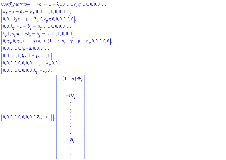 Coeff_Matrix := Matrix(11, 11, {(1, 1) = -k__1-mu-`&lambda;__1`, (1, 2) = 0, (1, 3) = 0, (1, 4) = 0, (1, 5) = b__c*q, (1, 6) = 0, (1, 7) = 0, (1, 8) = 0, (1, 9) = 0, (1, 10) = 0, (1, 11) = 0, (2, 1) = `&lambda;__1`, (2, 2) = -mu-`&delta;__1`-`&sigma;__1`, (2, 3) = 0, (2, 4) = 0, (2, 5) = 0, (2, 6) = 0, (2, 7) = 0, (2, 8) = 0, (2, 9) = 0, (2, 10) = 0, (2, 11) = 0, (3, 1) = 0, (3, 2) = 0, (3, 3) = -k__2*upsilon-mu-`&lambda;__2`, (3, 4) = 0, (3, 5) = b__p*r, (3, 6) = 0, (3, 7) = 0, (3, 8) = 0, (3, 9) = 0, (3, 10) = 0, (3, 11) = 0, (4, 1) = 0, (4, 2) = 0, (4, 3) = `&lambda;__2`, (4, 4) = -mu-`&delta;__2`-`&sigma;__2`, (4, 5) = 0, (4, 6) = 0, (4, 7) = 0, (4, 8) = 0, (4, 9) = 0, (4, 10) = 0, (4, 11) = 0, (5, 1) = k__1, (5, 2) = 0, (5, 3) = k__2*upsilon, (5, 4) = 0, (5, 5) = -b__c-b__p-mu, (5, 6) = 0, (5, 7) = 0, (5, 8) = 0, (5, 9) = 0, (5, 10) = 0, (5, 11) = 0, (6, 1) = 0, (6, 2) = `&sigma;__1`, (6, 3) = 0, (6, 4) = `&sigma;__2`, (6, 5) = (1-q)*b__c+(1-r)*b__p, (6, 6) = -gamma-mu-`&delta;__3`, (6, 7) = 0, (6, 8) = 0, (6, 9) = 0, (6, 10) = 0, (6, 11) = 0, (7, 1) = 0, (7, 2) = 0, (7, 3) = 0, (7, 4) = 0, (7, 5) = 0, (7, 6) = gamma, (7, 7) = -mu, (7, 8) = 0, (7, 9) = 0, (7, 10) = 0, (7, 11) = 0, (8, 1) = 0, (8, 2) = 0, (8, 3) = 0, (8, 4) = 0, (8, 5) = 0, (8, 6) = `&xi;__1`, (8, 7) = 0, (8, 8) = -`&eta;__1`, (8, 9) = 0, (8, 10) = 0, (8, 11) = 0, (9, 1) = 0, (9, 2) = 0, (9, 3) = 0, (9, 4) = 0, (9, 5) = 0, (9, 6) = 0, (9, 7) = 0, (9, 8) = 0, (9, 9) = -`&mu;__r`-`&lambda;__3`, (9, 10) = 0, (9, 11) = 0, (10, 1) = 0, (10, 2) = 0, (10, 3) = 0, (10, 4) = 0, (10, 5) = 0, (10, 6) = 0, (10, 7) = 0, (10, 8) = 0, (10, 9) = `&lambda;__3`, (10, 10) = -`&mu;__r`, (10, 11) = 0, (11, 1) = 0, (11, 2) = 0, (11, 3) = 0, (11, 4) = 0, (11, 5) = 0, (11, 6) = 0, (11, 7) = 0, (11, 8) = 0, (11, 9) = 0, (11, 10) = `&xi;__2`, (11, 11) = -`&eta;__2`}), Vector(11, {(1) = -(1-tau)*`&Theta;__s`, (2) = 0, (3) = -tau*`&Theta;__s`, (4) = 0, (5) = 0, (6) = 0, (7) = 0, (8) = 0, (9) = -`&Theta;__r`, (10) = 0, (11) = 0})