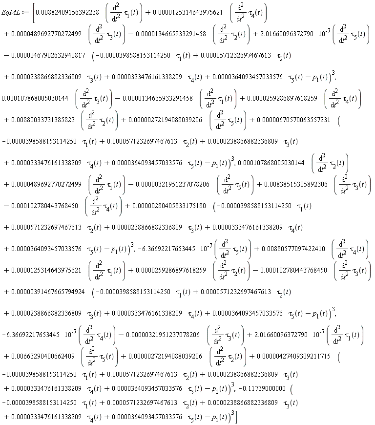 EqML := [0.882409156392238e-2*(diff(tau[1](t), t, t))+0.125314643975621e-4*(diff(tau[4](t), t, t))+0.489692770272499e-4*(diff(tau[3](t), t, t))-0.134665933291458e-4*(diff(tau[2](t), t, t))+2.01660096372790*10^(-7)*(diff(tau[5](t), t, t))-0.467902632940817e-5*(-0.398588153114250e-4*tau[1](t)+0.571232697467613e-4*tau[2](t)+0.238866882336809e-4*tau[3](t)+0.333476161338209e-4*tau[4](t)+0.364093457033576e-4*tau[5](t)-p[1](t))^3, 0.107868005030144e-3*(diff(tau[3](t), t, t))-0.134665933291458e-4*(diff(tau[1](t), t, t))+0.259286897618259e-4*(diff(tau[4](t), t, t))+0.880033731385823e-2*(diff(tau[2](t), t, t))+0.272194088039206e-5*(diff(tau[5](t), t, t))+0.670570063557231e-5*(-0.398588153114250e-4*tau[1](t)+0.571232697467613e-4*tau[2](t)+0.238866882336809e-4*tau[3](t)+0.333476161338209e-4*tau[4](t)+0.364093457033576e-4*tau[5](t)-p[1](t))^3, 0.107868005030144e-3*(diff(tau[2](t), t, t))+0.489692770272499e-4*(diff(tau[1](t), t, t))-0.321951237078206e-5*(diff(tau[5](t), t, t))+0.838515305892306e-2*(diff(tau[3](t), t, t))-0.102780443768450e-3*(diff(tau[4](t), t, t))+0.280405833175180e-5*(-0.398588153114250e-4*tau[1](t)+0.571232697467613e-4*tau[2](t)+0.238866882336809e-4*tau[3](t)+0.333476161338209e-4*tau[4](t)+0.364093457033576e-4*tau[5](t)-p[1](t))^3, -6.36692217653445*10^(-7)*(diff(tau[5](t), t, t))+0.880577097422410e-2*(diff(tau[4](t), t, t))+0.125314643975621e-4*(diff(tau[1](t), t, t))+0.259286897618259e-4*(diff(tau[2](t), t, t))-0.102780443768450e-3*(diff(tau[3](t), t, t))+0.391467665794924e-5*(-0.398588153114250e-4*tau[1](t)+0.571232697467613e-4*tau[2](t)+0.238866882336809e-4*tau[3](t)+0.333476161338209e-4*tau[4](t)+0.364093457033576e-4*tau[5](t)-p[1](t))^3, -6.36692217653445*10^(-7)*(diff(tau[4](t), t, t))-0.321951237078206e-5*(diff(tau[3](t), t, t))+2.01660096372790*10^(-7)*(diff(tau[1](t), t, t))+0.663290400662409e-2*(diff(tau[5](t), t, t))+0.272194088039206e-5*(diff(tau[2](t), t, t))+0.427409309211715e-5*(-0.398588153114250e-4*tau[1](t)+0.571232697467613e-4*tau[2](t)+0.238866882336809e-4*tau[3](t)+0.333476161338209e-4*tau[4](t)+0.364093457033576e-4*tau[5](t)-p[1](t))^3, -.11739000000*(-0.398588153114250e-4*tau[1](t)+0.571232697467613e-4*tau[2](t)+0.238866882336809e-4*tau[3](t)+0.333476161338209e-4*tau[4](t)+0.364093457033576e-4*tau[5](t)-p[1](t))^3]: