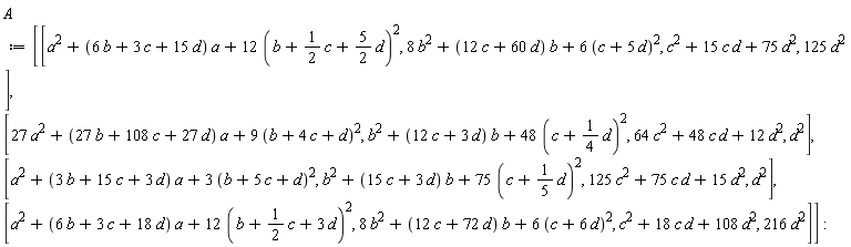 A := Matrix(4, 4, {(1, 1) = a^2+(6*b+3*c+15*d)*a+12*(b+(1/2)*c+(5/2)*d)^2, (1, 2) = 8*b^2+(12*c+60*d)*b+6*(c+5*d)^2, (1, 3) = c^2+15*c*d+75*d^2, (1, 4) = 125*d^2, (2, 1) = 27*a^2+(27*b+108*c+27*d)*a+9*(b+4*c+d)^2, (2, 2) = b^2+(12*c+3*d)*b+48*(c+(1/4)*d)^2, (2, 3) = 64*c^2+48*c*d+12*d^2, (2, 4) = d^2, (3, 1) = a^2+(3*b+15*c+3*d)*a+3*(b+5*c+d)^2, (3, 2) = b^2+(15*c+3*d)*b+75*(c+(1/5)*d)^2, (3, 3) = 125*c^2+75*c*d+15*d^2, (3, 4) = d^2, (4, 1) = a^2+(6*b+3*c+18*d)*a+12*(b+(1/2)*c+3*d)^2, (4, 2) = 8*b^2+(12*c+72*d)*b+6*(c+6*d)^2, (4, 3) = c^2+18*c*d+108*d^2, (4, 4) = 216*d^2})