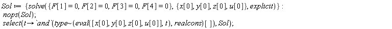 Sol := {solve({F[1] = 0, F[2] = 0, F[3] = 0, F[4] = 0}, {u[0], x[0], y[0], z[0]}, explicit)}; nops(Sol); select(proc (t) options operator, arrow; `and`(`~`[type](eval([x[0], y[0], z[0], u[0]], t), realcons)[]) end proc, Sol)