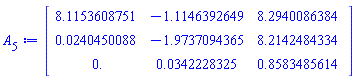 Matrix(3, 3, {(1, 1) = 8.1153608751, (1, 2) = -1.1146392649, (1, 3) = 8.2940086384, (2, 1) = 0.24045008835e-1, (2, 2) = -1.9737094365, (2, 3) = 8.2142484334, (3, 1) = 0., (3, 2) = 0.34222832520e-1, (3, 3) = .85834856143})