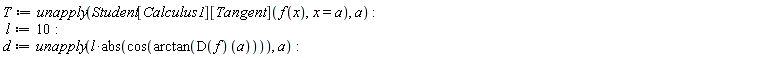 T := unapply(Student[Calculus1][Tangent](f(x), x = a), a); l := 10; d := unapply(l*abs(cos(arctan((D(f))(a)))), a)