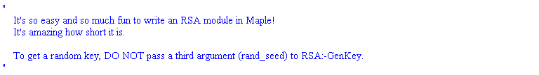 "
    It's so easy and so much fun to write an RSA module in Maple!
    It's amazing how short it is.

    To get a random key, DO NOT pass a third argument (rand_seed) to RSA:-GenKey. 
"
