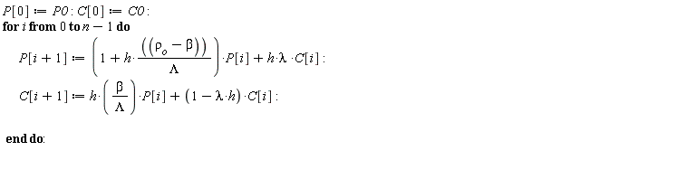 P[0] := P0; C[0] := C0; for i from 0 to n-1 do P[i+1] := (1+h*(`&rho;__o`-beta)/Lambda)*P[i]+h*lambda*C[i]; C[i+1] := h*beta*P[i]/Lambda+(-h*lambda+1)*C[i] end do