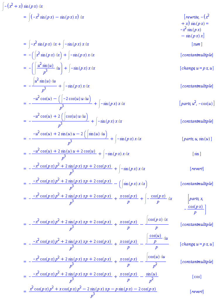 "[[&int;-(x^2+x) sin(p x) &DifferentialD;x],[ ,"=",&int;(-x^2 sin(p x)-sin(p x) x) &DifferentialD;x, [rewrite,-(x^2+x) sin(p x)=-x^2 sin(p x)-sin(p x) x]],[ ,"=",&int;-x^2 sin(p x) &DifferentialD;x+&int;-sin(p x) x &DifferentialD;x, [sum]],[ ,"=",-(&int;x^2 sin(p x) &DifferentialD;x)+&int;-sin(p x) x &DifferentialD;x, [constantmultiple]],[ ,"=",-(&int;(u^2 sin(u))/(p^3) &DifferentialD;u)+&int;-sin(p x) x &DifferentialD;x, [change,u=p x,u]],[ ,"=",-(&int;u^2 sin(u) &DifferentialD;u)/(p^3)+&int;-sin(p x) x &DifferentialD;x, [constantmultiple]],[ ,"=",-(-u^2 cos(u)-(&int;-2 cos(u) u &DifferentialD;u))/(p^3)+&int;-sin(p x) x &DifferentialD;x, [parts,u^2,-cos(u)]],[ ,"=",-(-u^2 cos(u)+2 (&int;cos(u) u &DifferentialD;u))/(p^3)+&int;-sin(p x) x &DifferentialD;x, [constantmultiple]],[ ,"=",-(-u^2 cos(u)+2 sin(u) u-2 (&int;sin(u) &DifferentialD;u))/(p^3)+&int;-sin(p x) x &DifferentialD;x, [parts,u,sin(u)]],[ ,"=",-(-u^2 cos(u)+2 sin(u) u+2 cos(u))/(p^3)+&int;-sin(p x) x &DifferentialD;x, [sin]],[ ,"=",-(-x^2 cos(p x) p^2+2 sin(p x) x p+2 cos(p x))/(p^3)+&int;-sin(p x) x &DifferentialD;x, [revert]],[ ,"=",-(-x^2 cos(p x) p^2+2 sin(p x) x p+2 cos(p x))/(p^3)-(&int;sin(p x) x &DifferentialD;x), [constantmultiple]],[ ,"=",-(-x^2 cos(p x) p^2+2 sin(p x) x p+2 cos(p x))/(p^3)+(x cos(p x))/p+&int;-(cos(p x))/p &DifferentialD;x, [parts,x,-(cos(p x))/p]],[ ,"=",-(-x^2 cos(p x) p^2+2 sin(p x) x p+2 cos(p x))/(p^3)+(x cos(p x))/p-(&int;cos(p x) &DifferentialD;x)/p, [constantmultiple]],[ ,"=",-(-x^2 cos(p x) p^2+2 sin(p x) x p+2 cos(p x))/(p^3)+(x cos(p x))/p-(&int;(cos(u))/p &DifferentialD;u)/p, [change,u=p x,u]],[ ,"=",-(-x^2 cos(p x) p^2+2 sin(p x) x p+2 cos(p x))/(p^3)+(x cos(p x))/p-(&int;cos(u) &DifferentialD;u)/(p^2), [constantmultiple]],[ ,"=",-(-x^2 cos(p x) p^2+2 sin(p x) x p+2 cos(p x))/(p^3)+(x cos(p x))/p-(sin(u))/(p^2), [cos]],[ ,"=",(x^2 cos(p x) p^2+x cos(p x) p^2-2 sin(p x) x p-p sin(p x)-2 cos(p x))/(p^3), [revert]]]"