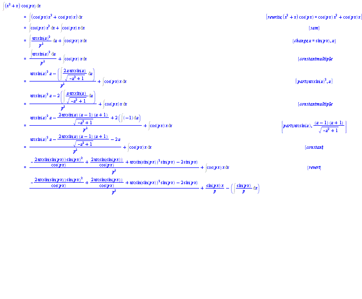 "[[&int;(x^2+x) cos(p x) &DifferentialD;x],[ ,"=",&int;(cos(p x) x^2+cos(p x) x) &DifferentialD;x, [rewrite,(x^2+x) cos(p x)=cos(p x) x^2+cos(p x) x]],[ ,"=",&int;cos(p x) x^2 &DifferentialD;x+&int;cos(p x) x &DifferentialD;x, [sum]],[ ,"=",&int;((arcsin(u))^2)/(p^3) &DifferentialD;u+&int;cos(p x) x &DifferentialD;x, [change,u=sin(p x),u]],[ ,"=",(&int;(arcsin(u))^2 &DifferentialD;u)/(p^3)+&int;cos(p x) x &DifferentialD;x, [constantmultiple]],[ ,"=",((arcsin(u))^2 u-(&int;(2 u arcsin(u))/(sqrt(-u^2+1)) &DifferentialD;u))/(p^3)+&int;cos(p x) x &DifferentialD;x, [parts,(arcsin(u))^2,u]],[ ,"=",((arcsin(u))^2 u-2 (&int;(u arcsin(u))/(sqrt(-u^2+1)) &DifferentialD;u))/(p^3)+&int;cos(p x) x &DifferentialD;x, [constantmultiple]],[ ,"=",((arcsin(u))^2 u-(2 arcsin(u) (u-1) (u+1))/(sqrt(-u^2+1))+2 (&int;(-1) &DifferentialD;u))/(p^3)+&int;cos(p x) x &DifferentialD;x, [parts,arcsin(u),((u-1) (u+1))/(sqrt(-u^2+1))]],[ ,"=",((arcsin(u))^2 u-(2 arcsin(u) (u-1) (u+1))/(sqrt(-u^2+1))-2 u)/(p^3)+&int;cos(p x) x &DifferentialD;x, [constant]],[ ,"=",(-(2 arcsin(sin(p x)) (sin(p x))^2)/(cos(p x))+(2 arcsin(sin(p x)))/(cos(p x))+(arcsin(sin(p x)))^2 sin(p x)-2 sin(p x))/(p^3)+&int;cos(p x) x &DifferentialD;x, [revert]],[ ,"=",(-(2 arcsin(sin(p x)) (sin(p x))^2)/(cos(p x))+(2 arcsin(sin(p x)))/(cos(p x))+(arcsin(sin(p x)))^2 sin(p x)-2 sin(p x))/(p^3)+(sin(p x) x)/p-(&int;(sin(p x))/p &DifferentialD;x), [parts,x,(sin(p x))/p]],[ ,"=",(-(2 arcsin(sin(p x)) (sin(p x))^2)/(cos(p x))+(2 arcsin(sin(p x)))/(cos(p x))+(arcsin(sin(p x)))^2 sin(p x)-2 sin(p x))/(p^3)+(sin(p x) x)/p-(&int;sin(p x) &DifferentialD;x)/p, [constantmultiple]],[ ,"=",(-(2 arcsin(sin(p x)) (sin(p x))^2)/(cos(p x))+(2 arcsin(sin(p x)))/(cos(p x))+(arcsin(sin(p x)))^2 sin(p x)-2 sin(p x))/(p^3)+(sin(p x) x)/p-(&int;(sin(u))/p &DifferentialD;u)/p, [change,u=p x,u]],[ ,"=",(-(2 arcsin(sin(p x)) (sin(p x))^2)/(cos(p x))+(2 arcsin(sin(p x)))/(cos(p x))+(arcsin(sin(p x)))^2 sin(p x)-2 sin(p x))/(p^3)+(sin(p x) x)/p-(&int;sin(u) &DifferentialD;u)/(p^2), [constantmultiple]],[ ,"=",(-(2 arcsin(sin(p x)) (sin(p x))^2)/(cos(p x))+(2 arcsin(sin(p x)))/(cos(p x))+(arcsin(sin(p x)))^2 sin(p x)-2 sin(p x))/(p^3)+(sin(p x) x)/p+(cos(u))/(p^2), [sin]],[ ,"=",(-(2 arcsin(sin(p x)) (sin(p x))^2)/(cos(p x))+(2 arcsin(sin(p x)))/(cos(p x))+(arcsin(sin(p x)))^2 sin(p x)-2 sin(p x))/(p^3)+(sin(p x) x)/p+(cos(p x))/(p^2), [revert]]]"