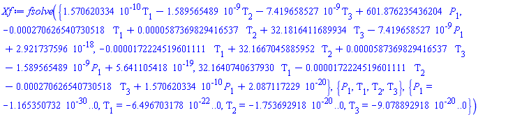 fsolve({0.1570620334e-9*Tau[1]-0.1589565489e-8*Tau[2]-0.7419658527e-8*Tau[3]+601.876235436204*P[1], -0.270626540730518e-3*Tau[1]+0.587369829416537e-4*Tau[2]+32.1816411689934*Tau[3]-0.7419658527e-8*P[1]+0.2921737596e-17, -0.172224519601111e-4*Tau[1]+32.1667045885952*Tau[2]+0.587369829416537e-4*Tau[3]-0.1589565489e-8*P[1]+0.5641105418e-18, 32.1640740637930*Tau[1]-0.172224519601111e-4*Tau[2]-0.270626540730518e-3*Tau[3]+0.1570620334e-9*P[1]+0.2087117229e-19}, {P[1], Tau[1], Tau[2], Tau[3]}, {P[1] = -0.1165350732e-29 .. 0, Tau[1] = -0.6496703178e-21 .. 0, Tau[2] = -0.1753692918e-19 .. 0, Tau[3] = -0.9078892918e-19 .. 0})