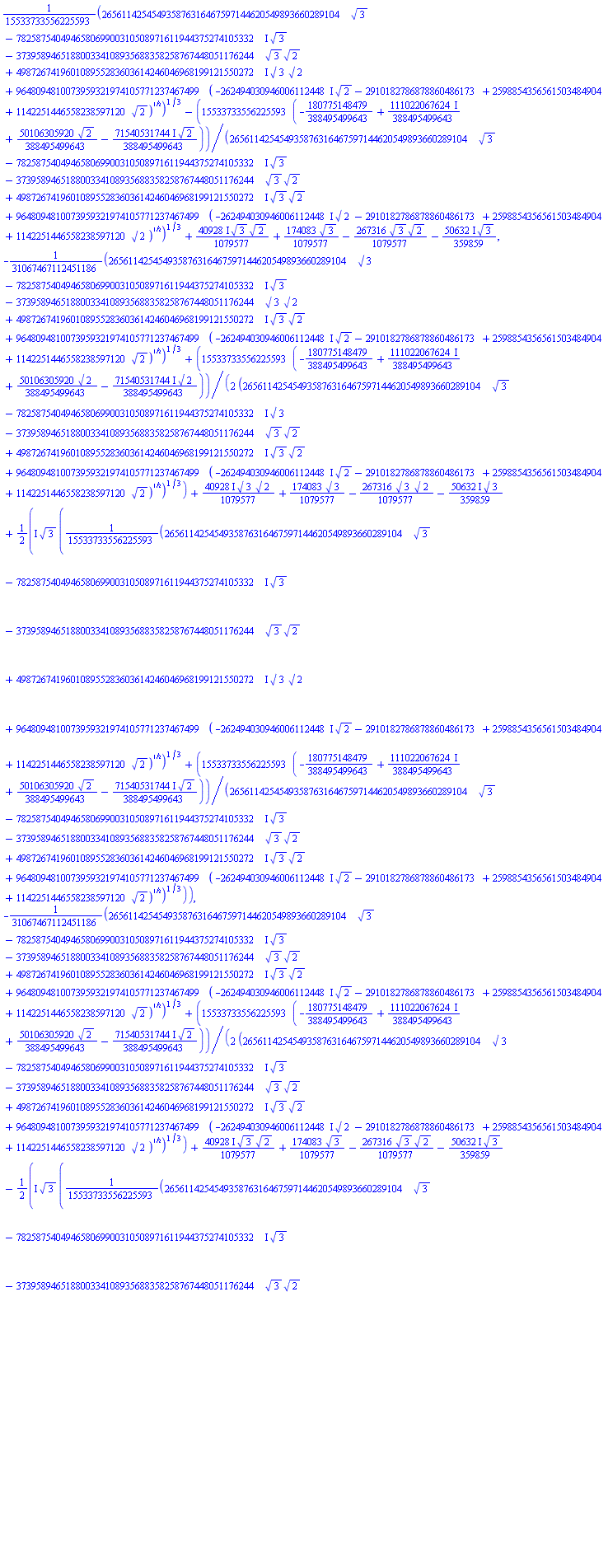 (1/15533733556225593)*(265611425454935876316467597144620549893660289104*3^(1/2)-(782587540494658069900310508971611944375274105332*I)*3^(1/2)-373958946518800334108935688358258767448051176244*3^(1/2)*2^(1/2)+(498726741960108955283603614246046968199121550272*I)*3^(1/2)*2^(1/2)+9648094810073959321974105771237467499*(-(262494030946006112448*I)*2^(1/2)+(-2910182786878860486173+2598854356561503484904*I)+1142251446558238597120*2^(1/2))^(1/2))^(1/3)-15533733556225593*((-180775148479/388495499643+(111022067624/388495499643)*I)+(50106305920/388495499643)*2^(1/2)-((71540531744/388495499643)*I)*2^(1/2))/(265611425454935876316467597144620549893660289104*3^(1/2)-(782587540494658069900310508971611944375274105332*I)*3^(1/2)-373958946518800334108935688358258767448051176244*3^(1/2)*2^(1/2)+(498726741960108955283603614246046968199121550272*I)*3^(1/2)*2^(1/2)+9648094810073959321974105771237467499*(-(262494030946006112448*I)*2^(1/2)+(-2910182786878860486173+2598854356561503484904*I)+1142251446558238597120*2^(1/2))^(1/2))^(1/3)+((40928/1079577)*I)*3^(1/2)*2^(1/2)+(174083/1079577)*3^(1/2)-(267316/1079577)*3^(1/2)*2^(1/2)-((50632/359859)*I)*3^(1/2), -(1/31067467112451186)*(265611425454935876316467597144620549893660289104*3^(1/2)-(782587540494658069900310508971611944375274105332*I)*3^(1/2)-373958946518800334108935688358258767448051176244*3^(1/2)*2^(1/2)+(498726741960108955283603614246046968199121550272*I)*3^(1/2)*2^(1/2)+9648094810073959321974105771237467499*(-(262494030946006112448*I)*2^(1/2)+(-2910182786878860486173+2598854356561503484904*I)+1142251446558238597120*2^(1/2))^(1/2))^(1/3)+(15533733556225593/2)*((-180775148479/388495499643+(111022067624/388495499643)*I)+(50106305920/388495499643)*2^(1/2)-((71540531744/388495499643)*I)*2^(1/2))/(265611425454935876316467597144620549893660289104*3^(1/2)-(782587540494658069900310508971611944375274105332*I)*3^(1/2)-373958946518800334108935688358258767448051176244*3^(1/2)*2^(1/2)+(498726741960108955283603614246046968199121550272*I)*3^(1/2)*2^(1/2)+9648094810073959321974105771237467499*(-(262494030946006112448*I)*2^(1/2)+(-2910182786878860486173+2598854356561503484904*I)+1142251446558238597120*2^(1/2))^(1/2))^(1/3)+((40928/1079577)*I)*3^(1/2)*2^(1/2)+(174083/1079577)*3^(1/2)-(267316/1079577)*3^(1/2)*2^(1/2)-((50632/359859)*I)*3^(1/2)+((1/2)*I)*3^(1/2)*((1/15533733556225593)*(265611425454935876316467597144620549893660289104*3^(1/2)-(782587540494658069900310508971611944375274105332*I)*3^(1/2)-373958946518800334108935688358258767448051176244*3^(1/2)*2^(1/2)+(498726741960108955283603614246046968199121550272*I)*3^(1/2)*2^(1/2)+9648094810073959321974105771237467499*(-(262494030946006112448*I)*2^(1/2)+(-2910182786878860486173+2598854356561503484904*I)+1142251446558238597120*2^(1/2))^(1/2))^(1/3)+15533733556225593*((-180775148479/388495499643+(111022067624/388495499643)*I)+(50106305920/388495499643)*2^(1/2)-((71540531744/388495499643)*I)*2^(1/2))/(265611425454935876316467597144620549893660289104*3^(1/2)-(782587540494658069900310508971611944375274105332*I)*3^(1/2)-373958946518800334108935688358258767448051176244*3^(1/2)*2^(1/2)+(498726741960108955283603614246046968199121550272*I)*3^(1/2)*2^(1/2)+9648094810073959321974105771237467499*(-(262494030946006112448*I)*2^(1/2)+(-2910182786878860486173+2598854356561503484904*I)+1142251446558238597120*2^(1/2))^(1/2))^(1/3)), -(1/31067467112451186)*(265611425454935876316467597144620549893660289104*3^(1/2)-(782587540494658069900310508971611944375274105332*I)*3^(1/2)-373958946518800334108935688358258767448051176244*3^(1/2)*2^(1/2)+(498726741960108955283603614246046968199121550272*I)*3^(1/2)*2^(1/2)+9648094810073959321974105771237467499*(-(262494030946006112448*I)*2^(1/2)+(-2910182786878860486173+2598854356561503484904*I)+1142251446558238597120*2^(1/2))^(1/2))^(1/3)+(15533733556225593/2)*((-180775148479/388495499643+(111022067624/388495499643)*I)+(50106305920/388495499643)*2^(1/2)-((71540531744/388495499643)*I)*2^(1/2))/(265611425454935876316467597144620549893660289104*3^(1/2)-(782587540494658069900310508971611944375274105332*I)*3^(1/2)-373958946518800334108935688358258767448051176244*3^(1/2)*2^(1/2)+(498726741960108955283603614246046968199121550272*I)*3^(1/2)*2^(1/2)+9648094810073959321974105771237467499*(-(262494030946006112448*I)*2^(1/2)+(-2910182786878860486173+2598854356561503484904*I)+1142251446558238597120*2^(1/2))^(1/2))^(1/3)+((40928/1079577)*I)*3^(1/2)*2^(1/2)+(174083/1079577)*3^(1/2)-(267316/1079577)*3^(1/2)*2^(1/2)-((50632/359859)*I)*3^(1/2)-((1/2)*I)*3^(1/2)*((1/15533733556225593)*(265611425454935876316467597144620549893660289104*3^(1/2)-(782587540494658069900310508971611944375274105332*I)*3^(1/2)-373958946518800334108935688358258767448051176244*3^(1/2)*2^(1/2)+(498726741960108955283603614246046968199121550272*I)*3^(1/2)*2^(1/2)+9648094810073959321974105771237467499*(-(262494030946006112448*I)*2^(1/2)+(-2910182786878860486173+2598854356561503484904*I)+1142251446558238597120*2^(1/2))^(1/2))^(1/3)+15533733556225593*((-180775148479/388495499643+(111022067624/388495499643)*I)+(50106305920/388495499643)*2^(1/2)-((71540531744/388495499643)*I)*2^(1/2))/(265611425454935876316467597144620549893660289104*3^(1/2)-(782587540494658069900310508971611944375274105332*I)*3^(1/2)-373958946518800334108935688358258767448051176244*3^(1/2)*2^(1/2)+(498726741960108955283603614246046968199121550272*I)*3^(1/2)*2^(1/2)+9648094810073959321974105771237467499*(-(262494030946006112448*I)*2^(1/2)+(-2910182786878860486173+2598854356561503484904*I)+1142251446558238597120*2^(1/2))^(1/2))^(1/3)), (1/3)*3^(1/2)