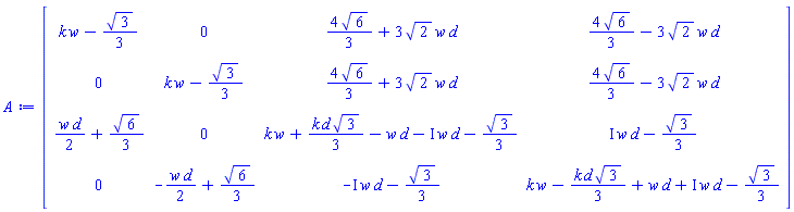 Matrix(4, 4, {(1, 1) = k*w-(1/3)*sqrt(3), (1, 2) = 0, (1, 3) = (4/3)*sqrt(6)+3*sqrt(2)*w*d, (1, 4) = (4/3)*sqrt(6)-3*sqrt(2)*w*d, (2, 1) = 0, (2, 2) = k*w-(1/3)*sqrt(3), (2, 3) = (4/3)*sqrt(6)+3*sqrt(2)*w*d, (2, 4) = (4/3)*sqrt(6)-3*sqrt(2)*w*d, (3, 1) = (1/2)*w*d+(1/3)*sqrt(6), (3, 2) = 0, (3, 3) = k*w+(1/3)*k*d*sqrt(3)-w*d-I*w*d-(1/3)*sqrt(3), (3, 4) = I*w*d-(1/3)*sqrt(3), (4, 1) = 0, (4, 2) = -(1/2)*w*d+(1/3)*sqrt(6), (4, 3) = -I*w*d-(1/3)*sqrt(3), (4, 4) = k*w-(1/3)*k*d*sqrt(3)+w*d+I*w*d-(1/3)*sqrt(3)})