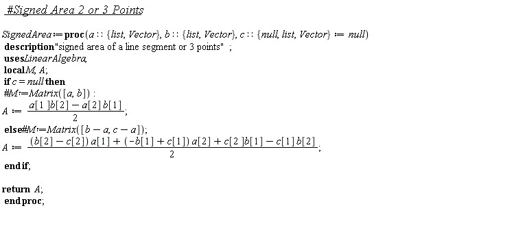 SignedArea := proc (a::{Vector, list}, b::{Vector, list}, c::{Vector, list, null} := null) local M, A; description "signed area of a line segment or 3 points"; if c = null then A := (1/2)*a[1]*b[2]-(1/2)*a[2]*b[1] else A := (1/2)*(b[2]-c[2])*a[1]+(1/2)*(-b[1]+c[1])*a[2]+(1/2)*c[2]*b[1]-(1/2)*c[1]*b[2] end if; return A end proc