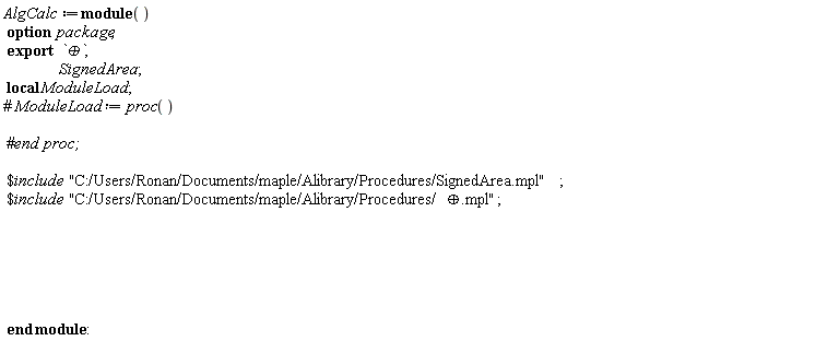"AlgCalc:=module()  option  package;  export   `&oplus;`,                  SignedArea ;    local ModuleLoad ;  #` ModuleLoad := proc`()       #`end proc;`    $include  "C:/Users/Ronan/Documents/maple/Alibrary/Procedures/SignedArea.mpl";  $include  "C:/Users/Ronan/Documents/maple/Alibrary/Procedures/&oplus;.mpl";                     end module:"