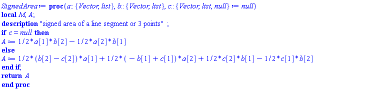 proc (a::{Vector, list}, b::{Vector, list}, c::{Vector, list, null} := null) local M, A; description "signed area of a line segment or 3 points"; if c = null then A := (1/2)*a[1]*b[2]-(1/2)*a[2]*b[1] else A := (1/2)*(b[2]-c[2])*a[1]+(1/2)*(-b[1]+c[1])*a[2]+(1/2)*c[2]*b[1]-(1/2)*c[1]*b[2] end if; return A end proc