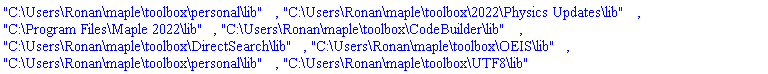"C:\Users\Ronan\maple\toolbox\personal\lib", "C:\Users\Ronan\maple\toolbox\2022\Physics Updates\lib", "C:\Program Files\Maple 2022\lib", "C:\Users\Ronan\maple\toolbox\CodeBuilder\lib", "C:\Users\Ronan\maple\toolbox\DirectSearch\lib", "C:\Users\Ronan\maple\toolbox\OEIS\lib", "C:\Users\Ronan\maple\toolbox\personal\lib", "C:\Users\Ronan\maple\toolbox\UTF8\lib"