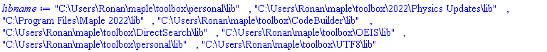 "C:\Users\Ronan\maple\toolbox\personal\lib", "C:\Users\Ronan\maple\toolbox\2022\Physics Updates\lib", "C:\Program Files\Maple 2022\lib", "C:\Users\Ronan\maple\toolbox\CodeBuilder\lib", "C:\Users\Ronan\maple\toolbox\DirectSearch\lib", "C:\Users\Ronan\maple\toolbox\OEIS\lib", "C:\Users\Ronan\maple\toolbox\personal\lib", "C:\Users\Ronan\maple\toolbox\UTF8\lib"