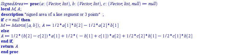 proc (a::{Vector, list}, b::{Vector, list}, c::{Vector, list, null} := null) local M, A; description "signed area of a line segment or 3 points"; if c = null then M := Matrix([a, b]); A := (1/2)*a[1]*b[2]-(1/2)*a[2]*b[1] else A := (1/2)*(b[2]-c[2])*a[1]+(1/2)*(-b[1]+c[1])*a[2]+(1/2)*c[2]*b[1]-(1/2)*c[1]*b[2] end if; return A end proc
