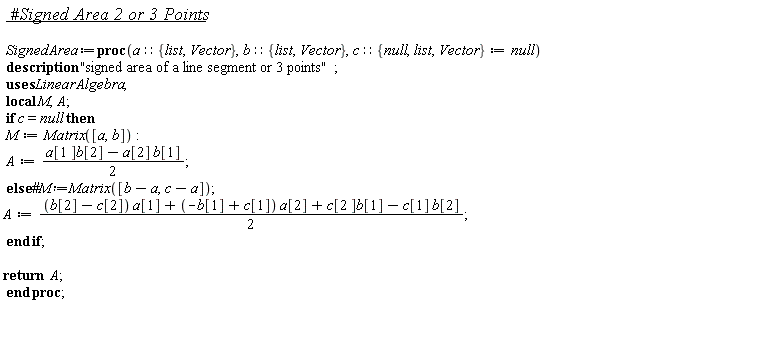 SignedArea := proc (a::{Vector, list}, b::{Vector, list}, c::{Vector, list, null} := null) local M, A; description "signed area of a line segment or 3 points"; if c = null then M := Matrix([a, b]); A := (1/2)*a[1]*b[2]-(1/2)*a[2]*b[1] else A := (1/2)*(b[2]-c[2])*a[1]+(1/2)*(-b[1]+c[1])*a[2]+(1/2)*c[2]*b[1]-(1/2)*c[1]*b[2] end if; return A end proc