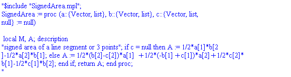 "$include "SignedArea.mpl";
SignedArea := proc (a::{Vector, list}, b::{Vector, list}, c::{Vector, list, 
null} := null)

 local M, A; description 
"signed area of a line segment or 3 points"; if c = null then A := 1/2*a[1]*b[2
]-1/2*a[2]*b[1]; else A := 1/2*(b[2]-c[2])*a[1]+1/2*(-b[1]+c[1])*a[2]+1/2*c[2]*
b[1]-1/2*c[1]*b[2]; end if; return A; end proc;
"