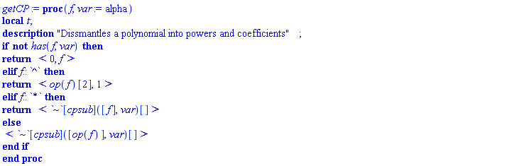 getCP := proc (f, var := alpha) local t; description "Dissmantles a polynomial into powers and coefficients"; if not has(f, var) then return `<,>`(0, f) elif f::`^` then return `<,>`(op(f)[2], 1) elif f::`*` then return `<,>`(`~`[cpsub]([f], var)[]) else `<,>`(`~`[cpsub]([op(f)], var)[]) end if end proc
