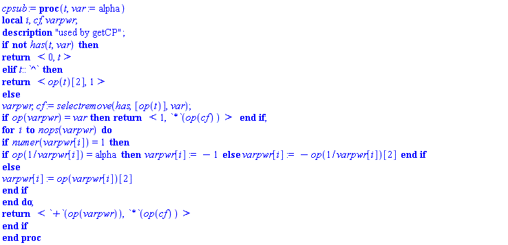 cpsub := proc (t, var := alpha) local i, cf, varpwr; description "used by getCP"; if not has(t, var) then return `<,>`(0, t) elif t::`^` then return `<,>`(op(t)[2], 1) else varpwr, cf := selectremove(has, [op(t)], var); if op(varpwr) = var then return `<,>`(1, `*`(op(cf))) end if; for i to nops(varpwr) do if numer(varpwr[i]) = 1 then if op(1/varpwr[i]) = alpha then varpwr[i] := -1 else varpwr[i] := -op(1/varpwr[i])[2] end if else varpwr[i] := op(varpwr[i])[2] end if end do; return `<,>`(`+`(op(varpwr)), `*`(op(cf))) end if end proc