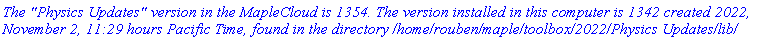 `The "Physics Updates" version in the MapleCloud is 1354. The version installed in this computer is 1342 created 2022, November 2, 11:29 hours Pacific Time, found in the directory /home/rouben/maple/toolbox/2022/Physics Updates/lib/`