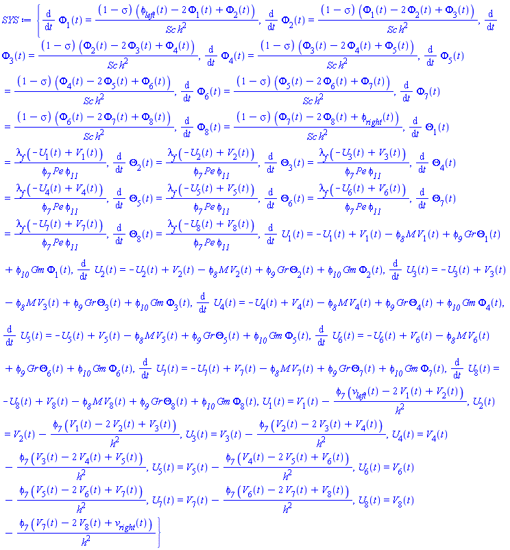 {diff(Phi[1](t), t) = (1-sigma)*(phi__left(t)-2*Phi[1](t)+Phi[2](t))/(Sc*h^2), diff(Phi[2](t), t) = (1-sigma)*(Phi[1](t)-2*Phi[2](t)+Phi[3](t))/(Sc*h^2), diff(Phi[3](t), t) = (1-sigma)*(Phi[2](t)-2*Phi[3](t)+Phi[4](t))/(Sc*h^2), diff(Phi[4](t), t) = (1-sigma)*(Phi[3](t)-2*Phi[4](t)+Phi[5](t))/(Sc*h^2), diff(Phi[5](t), t) = (1-sigma)*(Phi[4](t)-2*Phi[5](t)+Phi[6](t))/(Sc*h^2), diff(Phi[6](t), t) = (1-sigma)*(Phi[5](t)-2*Phi[6](t)+Phi[7](t))/(Sc*h^2), diff(Phi[7](t), t) = (1-sigma)*(Phi[6](t)-2*Phi[7](t)+Phi[8](t))/(Sc*h^2), diff(Phi[8](t), t) = (1-sigma)*(Phi[7](t)-2*Phi[8](t)+phi__right(t))/(Sc*h^2), diff(Theta[1](t), t) = lambda__f*(-U[1](t)+V[1](t))/(phi__7*Pe*phi__11), diff(Theta[2](t), t) = lambda__f*(-U[2](t)+V[2](t))/(phi__7*Pe*phi__11), diff(Theta[3](t), t) = lambda__f*(-U[3](t)+V[3](t))/(phi__7*Pe*phi__11), diff(Theta[4](t), t) = lambda__f*(-U[4](t)+V[4](t))/(phi__7*Pe*phi__11), diff(Theta[5](t), t) = lambda__f*(-U[5](t)+V[5](t))/(phi__7*Pe*phi__11), diff(Theta[6](t), t) = lambda__f*(-U[6](t)+V[6](t))/(phi__7*Pe*phi__11), diff(Theta[7](t), t) = lambda__f*(-U[7](t)+V[7](t))/(phi__7*Pe*phi__11), diff(Theta[8](t), t) = lambda__f*(-U[8](t)+V[8](t))/(phi__7*Pe*phi__11), diff(U[1](t), t) = -U[1](t)+V[1](t)-phi__8*M*V[1](t)+phi__9*Gr*Theta[1](t)+phi__10*Gm*Phi[1](t), diff(U[2](t), t) = -U[2](t)+V[2](t)-phi__8*M*V[2](t)+phi__9*Gr*Theta[2](t)+phi__10*Gm*Phi[2](t), diff(U[3](t), t) = -U[3](t)+V[3](t)-phi__8*M*V[3](t)+phi__9*Gr*Theta[3](t)+phi__10*Gm*Phi[3](t), diff(U[4](t), t) = -U[4](t)+V[4](t)-phi__8*M*V[4](t)+phi__9*Gr*Theta[4](t)+phi__10*Gm*Phi[4](t), diff(U[5](t), t) = -U[5](t)+V[5](t)-phi__8*M*V[5](t)+phi__9*Gr*Theta[5](t)+phi__10*Gm*Phi[5](t), diff(U[6](t), t) = -U[6](t)+V[6](t)-phi__8*M*V[6](t)+phi__9*Gr*Theta[6](t)+phi__10*Gm*Phi[6](t), diff(U[7](t), t) = -U[7](t)+V[7](t)-phi__8*M*V[7](t)+phi__9*Gr*Theta[7](t)+phi__10*Gm*Phi[7](t), diff(U[8](t), t) = -U[8](t)+V[8](t)-phi__8*M*V[8](t)+phi__9*Gr*Theta[8](t)+phi__10*Gm*Phi[8](t), U[1](t) = V[1](t)-phi__7*(v__left(t)-2*V[1](t)+V[2](t))/h^2, U[2](t) = V[2](t)-phi__7*(V[1](t)-2*V[2](t)+V[3](t))/h^2, U[3](t) = V[3](t)-phi__7*(V[2](t)-2*V[3](t)+V[4](t))/h^2, U[4](t) = V[4](t)-phi__7*(V[3](t)-2*V[4](t)+V[5](t))/h^2, U[5](t) = V[5](t)-phi__7*(V[4](t)-2*V[5](t)+V[6](t))/h^2, U[6](t) = V[6](t)-phi__7*(V[5](t)-2*V[6](t)+V[7](t))/h^2, U[7](t) = V[7](t)-phi__7*(V[6](t)-2*V[7](t)+V[8](t))/h^2, U[8](t) = V[8](t)-phi__7*(V[7](t)-2*V[8](t)+v__right(t))/h^2}