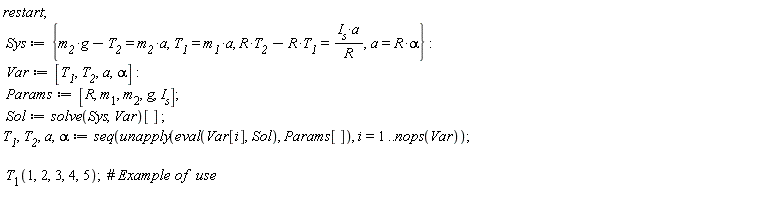 restart; Sys := {T__1 = m__1*a, a = R*alpha, -R*T__1+R*T__2 = I__s*a/R, g*m__2-T__2 = m__2*a}; Var := [T__1, T__2, a, alpha]; Params := [R, m__1, m__2, g, I__s]; Sol := solve(Sys, Var)[]; T__1, T__2, a, alpha := seq(unapply(eval(Var[i], Sol), Params[]), i = 1 .. nops(Var)); T__1(1, 2, 3, 4, 5)