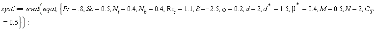 sys6 := eval(eqat, {M = .5, N = 2, Pr = .8, S = -2.5, Sc = .5, d = 2, sigma = .2, C[T] = .5, N[b] = .4, N[t] = .4, Re[r] = 1.1, LinearAlgebra:-HermitianTranspose(beta) = .4, LinearAlgebra:-HermitianTranspose(d) = 1.5})