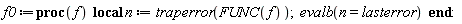 Typesetting:-mrow(Typesetting:-mi("f0", italic = "true", mathvariant = "italic"), Typesetting:-mo("&coloneq;", mathvariant = "normal", fence = "false", separator = "false", stretchy = "false", symmetric = "false", largeop = "false", movablelimits = "false", accent = "false", lspace = "0.2777778em", rspace = "0.2777778em"), Typesetting:-mo("proc", bold = "true", mathvariant = "bold", fontweight = "bold", fence = "false", separator = "false", stretchy = "false", symmetric = "false", largeop = "false", movablelimits = "false", accent = "false", lspace = "0.0em", rspace = "0.0em"), Typesetting:-mfenced(Typesetting:-mrow(Typesetting:-mi("f", italic = "true", mathvariant = "italic")), mathvariant = "normal"), Typesetting:-mi(""), Typesetting:-mspace(height = "0.0ex", width = "0.5em", depth = "0.0ex", linebreak = "firstprocnewline"), Typesetting:-mo("local", bold = "true", mathvariant = "bold", fontweight = "bold", fence = "false", separator = "false", stretchy = "false", symmetric = "false", largeop = "false", movablelimits = "false", accent = "false", lspace = "0.0em", rspace = "0.0em"), Typesetting:-mo(" ", mathvariant = "normal", fence = "false", separator = "false", stretchy = "false", symmetric = "false", largeop = "false", movablelimits = "false", accent = "false", lspace = "0.0em", rspace = "0.0em"), Typesetting:-mi("n", italic = "true", mathvariant = "italic"), Typesetting:-mo(" ", mathvariant = "normal", fence = "false", separator = "false", stretchy = "false", symmetric = "false", largeop = "false", movablelimits = "false", accent = "false", lspace = "0.0em", rspace = "0.0em"), Typesetting:-mo("&coloneq;", mathvariant = "normal", fence = "false", separator = "false", stretchy = "false", symmetric = "false", largeop = "false", movablelimits = "false", accent = "false", lspace = "0.2777778em", rspace = "0.2777778em"), Typesetting:-mo(" ", mathvariant = "normal", fence = "false", separator = "false", stretchy = "false", symmetric = "false", largeop = "false", movablelimits = "false", accent = "false", lspace = "0.0em", rspace = "0.0em"), Typesetting:-mi("traperror", italic = "true", mathvariant = "italic"), Typesetting:-mfenced(Typesetting:-mrow(Typesetting:-mi("FUNC", italic = "true", mathvariant = "italic"), Typesetting:-mfenced(Typesetting:-mrow(Typesetting:-mi("f", italic = "true", mathvariant = "italic")), mathvariant = "normal")), mathvariant = "normal"), Typesetting:-mo(";", mathvariant = "normal", fence = "false", separator = "true", stretchy = "false", symmetric = "false", largeop = "false", movablelimits = "false", accent = "false", lspace = "0.0em", rspace = "0.2777778em"), Typesetting:-mspace(height = "0.0ex", width = "0.5em", depth = "0.0ex", linebreak = "firstprocnewline"), Typesetting:-mi("evalb", italic = "true", mathvariant = "italic"), Typesetting:-mfenced(Typesetting:-mrow(Typesetting:-mi("n", italic = "true", mathvariant = "italic"), Typesetting:-mo("=", mathvariant = "normal", fence = "false", separator = "false", stretchy = "false", symmetric = "false", largeop = "false", movablelimits = "false", accent = "false", lspace = "0.2777778em", rspace = "0.2777778em"), Typesetting:-mi("lasterror", italic = "true", mathvariant = "italic")), mathvariant = "normal"), Typesetting:-mi(""), Typesetting:-mspace(height = "0.0ex", width = "0.5em", depth = "0.0ex", linebreak = "decreaseindentnewline"), Typesetting:-mo("end", bold = "true", mathvariant = "bold", fontweight = "bold", fence = "false", separator = "false", stretchy = "false", symmetric = "false", largeop = "false", movablelimits = "false", accent = "false", lspace = "0.0em", rspace = "0.0em"), Typesetting:-mo(":", mathvariant = "normal", fence = "false", separator = "false", stretchy = "false", symmetric = "false", largeop = "false", movablelimits = "false", accent = "false", lspace = "0.2777778em", rspace = "0.2777778em"))