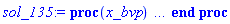 proc (x_bvp) local res, data, solnproc, _ndsol, outpoint, i; option `Copyright (c) 2000 by Waterloo Maple Inc. All rights reserved.`; _EnvDSNumericSaveDigits := Digits; Digits := 15; if _EnvInFsolve = true then outpoint := evalf[_EnvDSNumericSaveDigits](x_bvp) else outpoint := evalf(x_bvp) end if; data := Array(1..4, {(1) = proc (outpoint) local X, Y, YP, yout, errproc, L, V, i; option `Copyright (c) 2000 by Waterloo Maple Inc. All rights reserved.`; X := Vector(15, {(1) = .0, (2) = .4858031426688511, (3) = .9737999346304124, (4) = 1.4646809775043101, (5) = 1.9593237257456406, (6) = 2.4571396880050944, (7) = 2.9572569403551423, (8) = 3.459505321081492, (9) = 3.963638321150639, (10) = 4.4698681119290775, (11) = 4.978476964025854, (12) = 5.489328800300845, (13) = 6.002250180164976, (14) = 6.508409710327299, (15) = 7.0}, datatype = float[8], order = C_order); Y := Matrix(15, 7, {(1, 1) = .45, (1, 2) = 1.0, (1, 3) = -.6288035645789849, (1, 4) = 1.0, (1, 5) = .2746081607691261, (1, 6) = 1.0, (1, 7) = -.2917519821503444, (2, 1) = .882606999782351, (2, 2) = .8146376793014667, (2, 3) = -.20641128020906926, (2, 4) = 1.0981588198247976, (2, 5) = .12982021968495158, (2, 6) = .8624075173131589, (2, 7) = -.27470292531356233, (3, 1) = 1.2628915272777428, (3, 2) = .7552921029325768, (3, 3) = -0.6377641244821844e-1, (3, 4) = 1.1248468726182081, (3, 5) = -0.21557847568942638e-1, (3, 6) = .7330624102640827, (3, 7) = -.25458328119640306, (4, 1) = 1.628195668218206, (4, 2) = .7363384955470932, (4, 3) = -0.22783724864749378e-1, (4, 4) = 1.0771899329916175, (4, 5) = -.1699019288482618, (4, 6) = .6140992194417084, (4, 7) = -.22932561957874026, (5, 1) = 1.9900964222911035, (5, 2) = .7274541705632928, (5, 3) = -0.1624864689411532e-1, (5, 4) = .961702660500425, (5, 5) = -.2902397393089755, (5, 6) = .5077839013078509, (5, 7) = -.20009022354610664, (6, 1) = 2.350069302326899, (6, 2) = .7182807855517365, (6, 3) = -0.21876417351679306e-1, (6, 4) = .7969110973878853, (6, 5) = -.3628094874587585, (6, 6) = .4158533740190538, (6, 7) = -.16922260687723595, (7, 1) = 2.70611786760929, (7, 2) = .7045833135463018, (7, 3) = -0.3382482359409255e-1, (7, 4) = .6086714002295267, (7, 5) = -.3811175960487755, (7, 6) = .33878432043278817, (7, 7) = -.13939203628967067, (8, 1) = 3.05504478168757, (8, 2) = .6833912032407676, (8, 3) = -0.5158277661727036e-1, (8, 4) = .4229211410090873, (8, 5) = -.3517087180940572, (8, 6) = .2755881495401485, (8, 7) = -.11303331340854661, (9, 1) = 3.3920475722759846, (9, 2) = .6515082934707861, (9, 3) = -0.7612506046964465e-1, (9, 4) = .2602544364376294, (9, 5) = -.28973246443137113, (9, 6) = .22416771526171603, (9, 7) = -0.9196139452791309e-1, (10, 1) = 3.710803960913483, (10, 2) = .605075218557405, (10, 3) = -.10875183958669955, (10, 4) = .13275219039442368, (10, 5) = -.2130025400407457, (10, 6) = .1816495352699179, (10, 7) = -0.7709261176912664e-1, (11, 1) = 4.00278101668823, (11, 2) = .5395148961395524, (11, 3) = -.15063770665049486, (11, 4) = 0.44132453924930155e-1, (11, 5) = -.13654152431108488, (11, 6) = .14488096869852546, (11, 7) = -0.6852503842855166e-1, (12, 1) = 4.2565907949692745, (12, 2) = .4497478219799537, (12, 3) = -.20242799895793578, (12, 4) = -0.7959664375830577e-2, (12, 5) = -0.6939830718143093e-1, (12, 6) = .11079675522909237, (12, 7) = -0.658542948581942e-1, (13, 1) = 4.458053409262594, (13, 2) = .33055250337124786, (13, 3) = -.2638025544974478, (13, 4) = -0.28896048477903877e-1, (13, 5) = -0.1419809276405753e-1, (13, 6) = 0.7654686626799502e-1, (13, 7) = -0.6854820898371994e-1, (14, 1) = 4.588736273275316, (14, 2) = .18008325609954842, (14, 3) = -.3317171122934055, (14, 4) = -0.24458107196075503e-1, (14, 5) = 0.3043456962772923e-1, (14, 6) = 0.4014306810169133e-1, (14, 7) = -0.7608711992432746e-1, (15, 1) = 4.634398967493956, (15, 2) = .0, (15, 3) = -.4010994252866978, (15, 4) = .0, (15, 5) = 0.686201037476223e-1, (15, 6) = .0, (15, 7) = -0.8800176881732794e-1}, datatype = float[8], order = C_order); YP := Matrix(15, 7, {(1, 1) = 1.0, (1, 2) = -.6288035645789849, (1, 3) = 1.3929616040605433, (1, 4) = .2746081607691261, (1, 5) = -.3081443841897269, (1, 6) = -.2917519821503444, (1, 7) = 0.3695927360732634e-1, (2, 1) = .8146376793014667, (2, 2) = -.20641128020906926, (2, 3) = .48919852722844115, (2, 4) = .12982021968495158, (2, 5) = -.30146285115138416, (2, 6) = -.27470292531356233, (2, 7) = 0.3651867961549951e-1, (3, 1) = .7552921029325768, (3, 2) = -0.6377641244821844e-1, (3, 3) = .15226221777094562, (3, 4) = -0.21557847568942638e-1, (3, 5) = -.31417977342113024, (3, 6) = -.25458328119640306, (3, 7) = 0.4643855180537093e-1, (4, 1) = .7363384955470932, (4, 2) = -0.22783724864749378e-1, (4, 3) = 0.358929099983154e-1, (4, 4) = -.1699019288482618, (4, 5) = -.28109570327423516, (4, 6) = -.22932561957874026, (4, 7) = 0.5596416244332847e-1, (5, 1) = .7274541705632928, (5, 2) = -0.1624864689411532e-1, (5, 3) = -0.26780559371559765e-2, (5, 4) = -.2902397393089755, (5, 5) = -.1989193099752491, (5, 6) = -.20009022354610664, (5, 7) = 0.6142304809963545e-1, (6, 1) = .7182807855517365, (6, 2) = -0.21876417351679306e-1, (6, 3) = -0.1826590805940187e-1, (6, 4) = -.3628094874587585, (6, 5) = -0.9082483000197406e-1, (6, 6) = -.16922260687723595, (6, 7) = 0.61696543661412695e-1, (7, 1) = .7045833135463018, (7, 2) = -0.3382482359409255e-1, (7, 3) = -0.29430437101918505e-1, (7, 4) = -.3811175960487755, (7, 5) = 0.15041368550671175e-1, (7, 6) = -.13939203628967067, (7, 7) = 0.567854694257838e-1, (8, 1) = .6833912032407676, (8, 2) = -0.5158277661727036e-1, (8, 3) = -0.4161716525252035e-1, (8, 4) = -.3517087180940572, (8, 5) = 0.9667702837606318e-1, (8, 6) = -.11303331340854661, (8, 7) = 0.4758818931126396e-1, (9, 1) = .6515082934707861, (9, 2) = -0.7612506046964465e-1, (9, 3) = -0.56157236264789745e-1, (9, 4) = -.28973246443137113, (9, 5) = .14301844100011685, (9, 6) = -0.9196139452791309e-1, (9, 7) = 0.35728011433353246e-1, (10, 1) = .605075218557405, (10, 2) = -.10875183958669955, (10, 3) = -0.7309811085918849e-1, (10, 4) = -.2130025400407457, (10, 5) = .15502754290814735, (10, 6) = -0.7709261176912664e-1, (10, 7) = 0.23019532114140984e-1, (11, 1) = .5395148961395524, (11, 2) = -.15063770665049486, (11, 3) = -0.9179677990256141e-1, (11, 4) = -.13654152431108488, (11, 5) = .1427001897345851, (11, 6) = -0.6852503842855166e-1, (11, 7) = 0.10845448409464387e-1, (12, 1) = .4497478219799537, (12, 2) = -.20242799895793578, (12, 3) = -.110843194540307, (12, 4) = -0.6939830718143093e-1, (12, 5) = .11943266675924913, (12, 6) = -0.658542948581942e-1, (12, 7) = -0.18179836361081891e-3, (13, 1) = .33055250337124786, (13, 2) = -.2638025544974478, (13, 3) = -.12786715589526398, (13, 4) = -0.1419809276405753e-1, (13, 5) = 0.9660984157465402e-1, (13, 6) = -0.6854820898371994e-1, (13, 7) = -0.1018449989055975e-1, (14, 1) = .18008325609954842, (14, 2) = -.3317171122934055, (14, 3) = -.13925864334171267, (14, 4) = 0.3043456962772923e-1, (14, 5) = 0.8124937343139649e-1, (14, 6) = -0.7608711992432746e-1, (14, 7) = -0.19587408410901064e-1, (15, 1) = .0, (15, 2) = -.4010994252866978, (15, 3) = -.14114523758890862, (15, 4) = 0.686201037476223e-1, (15, 5) = 0.7575381847654739e-1, (15, 6) = -0.8800176881732794e-1, (15, 7) = -0.28994141951352498e-1}, datatype = float[8], order = C_order); errproc := proc (x_bvp) local outpoint, X, Y, yout, L, V, i; option `Copyright (c) 2000 by Waterloo Maple Inc. All rights reserved.`; Digits := 15; outpoint := evalf(x_bvp); X := Vector(15, {(1) = .0, (2) = .4858031426688511, (3) = .9737999346304124, (4) = 1.4646809775043101, (5) = 1.9593237257456406, (6) = 2.4571396880050944, (7) = 2.9572569403551423, (8) = 3.459505321081492, (9) = 3.963638321150639, (10) = 4.4698681119290775, (11) = 4.978476964025854, (12) = 5.489328800300845, (13) = 6.002250180164976, (14) = 6.508409710327299, (15) = 7.0}, datatype = float[8], order = C_order); Y := Matrix(15, 7, {(1, 1) = .0, (1, 2) = .0, (1, 3) = 0.34410277638945748e-8, (1, 4) = .0, (1, 5) = -0.5071372842146996e-9, (1, 6) = .0, (1, 7) = 0.959722670235047e-10, (2, 1) = 0.3266990110860773e-7, (2, 2) = -0.7506727063379028e-7, (2, 3) = 0.18093353929905016e-6, (2, 4) = 0.15239563413357428e-7, (2, 5) = -0.3763551914756088e-7, (2, 6) = -0.20781649851150976e-8, (2, 7) = 0.4924727881217614e-8, (3, 1) = 0.4636854357871442e-8, (3, 2) = -0.10967738367609695e-7, (3, 3) = 0.27696495776124548e-7, (3, 4) = 0.2197670750037827e-8, (3, 5) = -0.5859543190871195e-8, (3, 6) = -0.27873417457917147e-9, (3, 7) = 0.7661188170941211e-9, (4, 1) = -0.26765543537830203e-8, (4, 2) = 0.65264770941163056e-8, (4, 3) = -0.1815686836103047e-7, (4, 4) = -0.1493004579636554e-8, (4, 5) = 0.3839260783066336e-8, (4, 6) = 0.2166874837368103e-9, (4, 7) = -0.4071997423429842e-9, (5, 1) = -0.16633050633684915e-8, (5, 2) = 0.3701892090207835e-8, (5, 3) = -0.10666832566850944e-7, (5, 4) = -0.9157275665184979e-9, (5, 5) = 0.24034948808836172e-8, (5, 6) = 0.16034859599504215e-9, (5, 7) = -0.2472409183204612e-9, (6, 1) = -0.37899243205236416e-9, (6, 2) = 0.1623641376175044e-9, (6, 3) = -0.21659437484195277e-9, (6, 4) = -0.13611534323233094e-9, (6, 5) = 0.309057590730604e-9, (6, 6) = 0.729272384590306e-10, (6, 7) = -0.2722224087115893e-10, (7, 1) = -0.8930921239265222e-10, (7, 2) = -0.5983353597263374e-9, (7, 3) = 0.21011490193242254e-8, (7, 4) = 0.11283252291250223e-9, (7, 5) = -0.28197753672349814e-9, (7, 6) = 0.420820291436057e-10, (7, 7) = 0.26141232837405043e-10, (8, 1) = -0.17610432172438326e-9, (8, 2) = -0.2833257428940414e-9, (8, 3) = 0.9223055469373489e-9, (8, 4) = 0.9645826843322131e-10, (8, 5) = -0.18227189661369728e-9, (8, 6) = 0.3579376641088387e-10, (8, 7) = 0.12894671389440938e-10, (9, 1) = -0.25495633014479875e-9, (9, 2) = -0.54231145285929853e-10, (9, 3) = 0.3116812622469637e-10, (9, 4) = 0.22157200339491865e-10, (9, 5) = -0.4347686771636983e-11, (9, 6) = 0.3468071836556721e-10, (9, 7) = -0.10898995147294436e-11, (10, 1) = -0.2871000000980902e-9, (10, 2) = -0.27269865720717472e-10, (10, 3) = -0.12582047028599577e-9, (10, 4) = 0.4061039754889987e-11, (10, 5) = 0.7330771423086104e-10, (10, 6) = 0.35537955831786344e-10, (10, 7) = -0.9178825115437479e-11, (11, 1) = -0.31166021408209485e-9, (11, 2) = -0.6708273217648463e-10, (11, 3) = -0.5430493566107916e-10, (11, 4) = 0.8144260523785969e-10, (11, 5) = -0.18113474884196603e-10, (11, 6) = 0.34503916059232325e-10, (11, 7) = -0.14064085705947047e-10, (12, 1) = -0.3490251623578209e-9, (12, 2) = -0.11239310091560502e-9, (12, 3) = -0.5092688133702779e-11, (12, 4) = 0.15487026598464734e-9, (12, 5) = -0.1557814684096993e-9, (12, 6) = 0.27925723540909258e-10, (12, 7) = -0.1448545901192031e-10, (13, 1) = -0.40512726709076894e-9, (13, 2) = -0.16283186975729376e-9, (13, 3) = 0.17543660505073213e-10, (13, 4) = 0.12507661156880595e-9, (13, 5) = -0.13137279326735096e-9, (13, 6) = 0.17626645931852994e-10, (13, 7) = -0.13307675004537179e-10, (14, 1) = -0.5160986597091512e-9, (14, 2) = -0.6226093685428472e-10, (14, 3) = -0.7733645936208907e-9, (14, 4) = 0.16910360932960712e-10, (14, 5) = 0.1402784958379897e-9, (14, 6) = 0.9315661830738151e-11, (14, 7) = -0.243486339494311e-10, (15, 1) = -0.6466197533878516e-9, (15, 2) = .0, (15, 3) = -0.1411908266270078e-8, (15, 4) = .0, (15, 5) = 0.277692411999592e-9, (15, 6) = .0, (15, 7) = -0.3793416436926692e-10}, datatype = float[8], order = C_order); if not type(outpoint, 'numeric') then if outpoint = "start" or outpoint = "left" then return X[1] elif outpoint = "right" then return X[15] elif outpoint = "order" then return 8 elif outpoint = "error" then return HFloat(1.8093353929905016e-7) elif outpoint = "errorproc" then error "this is already the error procedure" elif outpoint = "rawdata" then return [7, 15, [f(x), diff(f(x), x), diff(diff(f(x), x), x), phi(x), diff(phi(x), x), theta(x), diff(theta(x), x)], X, Y] else return ('procname')(x_bvp) end if end if; if outpoint < X[1] or X[15] < outpoint then error "solution is only defined in the range %1..%2", X[1], X[15] end if; V := array([1 = 4, 2 = 0]); if Digits <= trunc(evalhf(Digits)) then L := Vector(4, 'datatype' = 'float'[8]); yout := Vector(7, 'datatype' = 'float'[8]); evalhf(`dsolve/numeric/lagrange`(15, 7, X, Y, outpoint, var(yout), var(L), var(V))) else L := Vector(4, 'datatype' = 'sfloat'); yout := Vector(7, 'datatype' = 'sfloat'); `dsolve/numeric/lagrange`(15, 7, X, Y, outpoint, yout, L, V) end if; [x = outpoint, seq('[f(x), diff(f(x), x), diff(diff(f(x), x), x), phi(x), diff(phi(x), x), theta(x), diff(theta(x), x)]'[i] = yout[i], i = 1 .. 7)] end proc; if not type(outpoint, 'numeric') then if outpoint = "start" or outpoint = "left" then return X[1] elif outpoint = "method" then return "bvp" elif outpoint = "right" then return X[15] elif outpoint = "order" then return 8 elif outpoint = "error" then return HFloat(1.8093353929905016e-7) elif outpoint = "errorproc" then return eval(errproc) elif outpoint = "rawdata" then return [7, 15, "depnames", X, Y, YP] else error "non-numeric value" end if end if; if outpoint < X[1] or X[15] < outpoint then error "solution is only defined in the range %1..%2", X[1], X[15] end if; if Digits <= trunc(evalhf(Digits)) and (_EnvInFsolve <> true or _EnvDSNumericSaveDigits <= trunc(evalhf(Digits))) then V := array( 1 .. 6, [( 1 ) = (7), ( 2 ) = (0), ( 3 ) = (false), ( 4 ) = (false), ( 5 ) = (false), ( 6 ) = (false)  ] ); L := Matrix(7, 2, {(1, 1) = .0, (1, 2) = .0, (2, 1) = .0, (2, 2) = .0, (3, 1) = .0, (3, 2) = .0, (4, 1) = .0, (4, 2) = .0, (5, 1) = .0, (5, 2) = .0, (6, 1) = .0, (6, 2) = .0, (7, 1) = .0, (7, 2) = .0}, datatype = float[8], order = C_order); yout := Vector(7, {(1) = .0, (2) = .0, (3) = .0, (4) = .0, (5) = .0, (6) = .0, (7) = .0}, datatype = float[8]); evalhf(`dsolve/numeric/hermite`(15, 7, X, Y, YP, outpoint, var(yout), var(L), var(V))) else if _EnvInFsolve = true then Digits := _EnvDSNumericSaveDigits end if; V := array( 1 .. 6, [( 1 ) = (7), ( 2 ) = (0), ( 3 ) = (false), ( 4 ) = (false), ( 5 ) = (false), ( 6 ) = (false)  ] ); L := Matrix(7, 2, {(1, 1) = 0., (1, 2) = 0., (2, 1) = 0., (2, 2) = 0., (3, 1) = 0., (3, 2) = 0., (4, 1) = 0., (4, 2) = 0., (5, 1) = 0., (5, 2) = 0., (6, 1) = 0., (6, 2) = 0., (7, 1) = 0., (7, 2) = 0.}, order = C_order); yout := Vector(7, {(1) = 0., (2) = 0., (3) = 0., (4) = 0., (5) = 0., (6) = 0., (7) = 0.}); `dsolve/numeric/hermite`(15, 7, X, Y, YP, outpoint, yout, L, V) end if; [outpoint, seq(yout[i], i = 1 .. 7)] end proc, (2) = Array(0..0, {}), (3) = [x, f(x), diff(f(x), x), diff(diff(f(x), x), x), phi(x), diff(phi(x), x), theta(x), diff(theta(x), x)], (4) = 0}); solnproc := data[1]; if not type(outpoint, 'numeric') then if outpoint = "solnprocedure" then return eval(solnproc) elif member(outpoint, ["start", "left", "right", "errorproc", "rawdata", "order", "error"]) then return solnproc(x_bvp) elif outpoint = "sysvars" then return data[3] elif procname <> unknown then return ('procname')(x_bvp) else _ndsol := pointto(data[2][0]); return ('_ndsol')(x_bvp) end if end if; try res := solnproc(outpoint); [x = res[1], seq('[f(x), diff(f(x), x), diff(diff(f(x), x), x), phi(x), diff(phi(x), x), theta(x), diff(theta(x), x)]'[i] = res[i+1], i = 1 .. 7)] catch: error  end try end proc