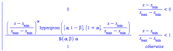 piecewise((x-`#msub(mi("x"),mi("min",fontstyle = "normal"))`)/(`#msub(mi("x"),mi("max",fontstyle = "normal"))`-`#msub(mi("x"),mi("min",fontstyle = "normal"))`) < 0, 0, (x-`#msub(mi("x"),mi("min",fontstyle = "normal"))`)/(`#msub(mi("x"),mi("max",fontstyle = "normal"))`-`#msub(mi("x"),mi("min",fontstyle = "normal"))`) < 1, ((x-`#msub(mi("x"),mi("min",fontstyle = "normal"))`)/(`#msub(mi("x"),mi("max",fontstyle = "normal"))`-`#msub(mi("x"),mi("min",fontstyle = "normal"))`))^alpha*hypergeom([alpha, 1-beta], [1+alpha], (x-`#msub(mi("x"),mi("min",fontstyle = "normal"))`)/(`#msub(mi("x"),mi("max",fontstyle = "normal"))`-`#msub(mi("x"),mi("min",fontstyle = "normal"))`))/(Beta(alpha, beta)*alpha), 1)