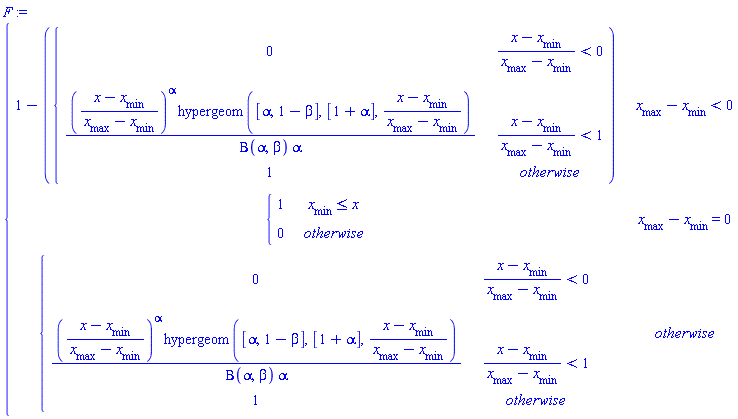 F := piecewise(`#msub(mi("x"),mi("max",fontstyle = "normal"))`-`#msub(mi("x"),mi("min",fontstyle = "normal"))` < 0, 1-piecewise((x-`#msub(mi("x"),mi("min",fontstyle = "normal"))`)/(`#msub(mi("x"),mi("max",fontstyle = "normal"))`-`#msub(mi("x"),mi("min",fontstyle = "normal"))`) < 0, 0, (x-`#msub(mi("x"),mi("min",fontstyle = "normal"))`)/(`#msub(mi("x"),mi("max",fontstyle = "normal"))`-`#msub(mi("x"),mi("min",fontstyle = "normal"))`) < 1, ((x-`#msub(mi("x"),mi("min",fontstyle = "normal"))`)/(`#msub(mi("x"),mi("max",fontstyle = "normal"))`-`#msub(mi("x"),mi("min",fontstyle = "normal"))`))^alpha*hypergeom([alpha, 1-beta], [1+alpha], (x-`#msub(mi("x"),mi("min",fontstyle = "normal"))`)/(`#msub(mi("x"),mi("max",fontstyle = "normal"))`-`#msub(mi("x"),mi("min",fontstyle = "normal"))`))/(Beta(alpha, beta)*alpha), 1), `#msub(mi("x"),mi("max",fontstyle = "normal"))`-`#msub(mi("x"),mi("min",fontstyle = "normal"))` = 0, piecewise(`#msub(mi("x"),mi("min",fontstyle = "normal"))` <= x, 1, 0), piecewise((x-`#msub(mi("x"),mi("min",fontstyle = "normal"))`)/(`#msub(mi("x"),mi("max",fontstyle = "normal"))`-`#msub(mi("x"),mi("min",fontstyle = "normal"))`) < 0, 0, (x-`#msub(mi("x"),mi("min",fontstyle = "normal"))`)/(`#msub(mi("x"),mi("max",fontstyle = "normal"))`-`#msub(mi("x"),mi("min",fontstyle = "normal"))`) < 1, ((x-`#msub(mi("x"),mi("min",fontstyle = "normal"))`)/(`#msub(mi("x"),mi("max",fontstyle = "normal"))`-`#msub(mi("x"),mi("min",fontstyle = "normal"))`))^alpha*hypergeom([alpha, 1-beta], [1+alpha], (x-`#msub(mi("x"),mi("min",fontstyle = "normal"))`)/(`#msub(mi("x"),mi("max",fontstyle = "normal"))`-`#msub(mi("x"),mi("min",fontstyle = "normal"))`))/(Beta(alpha, beta)*alpha), 1))