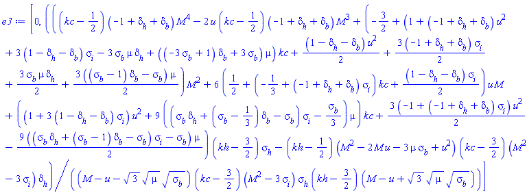[0, (((kc-1/2)*(-1+delta[h]+delta[b])*M^4-2*u*(kc-1/2)*(-1+delta[h]+delta[b])*M^3+(-3/2+(1+(-1+delta[h]+delta[b])*u^2+3*(1-delta[h]-delta[b])*sigma[i]-3*sigma[b]*mu*delta[h]+((-3*sigma[b]+1)*delta[b]+3*sigma[b])*mu)*kc+(1/2)*(1-delta[h]-delta[b])*u^2+(3/2)*(-1+delta[h]+delta[b])*sigma[i]+(3/2)*sigma[b]*mu*delta[h]+(3/2)*((sigma[b]-1)*delta[b]-sigma[b])*mu)*M^2+6*(1/2+(-1/3+(-1+delta[h]+delta[b])*sigma[i])*kc+(1/2)*(1-delta[h]-delta[b])*sigma[i])*u*M+((1+3*(1-delta[h]-delta[b])*sigma[i])*u^2+9*((sigma[b]*delta[h]+(sigma[b]-1/3)*delta[b]-sigma[b])*sigma[i]-(1/3)*sigma[b])*mu)*kc+(3/2)*(-1+(-1+delta[h]+delta[b])*sigma[i])*u^2-(9/2)*((sigma[b]*delta[h]+(sigma[b]-1)*delta[b]-sigma[b])*sigma[i]-sigma[b])*mu)*(kh-3/2)*sigma[h]-(kh-1/2)*(M^2-2*M*u-3*mu*sigma[b]+u^2)*(kc-3/2)*(M^2-3*sigma[i])*delta[h])/((M-u-3^(1/2)*mu^(1/2)*sigma[b]^(1/2))*(kc-3/2)*(M^2-3*sigma[i])*sigma[h]*(kh-3/2)*(M-u+3^(1/2)*mu^(1/2)*sigma[b]^(1/2)))]