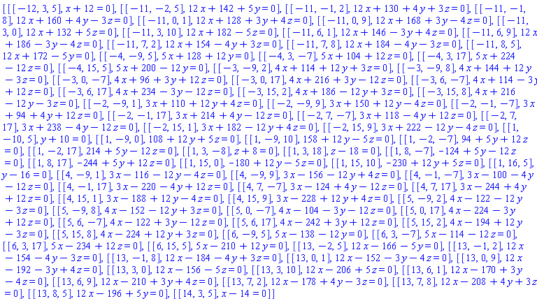 [[[-12, 3, 5], x+12 = 0], [[-11, -2, 5], 12*x+142+5*y = 0], [[-11, -1, 2], 12*x+130+4*y+3*z = 0], [[-11, -1, 8], 12*x+160+4*y-3*z = 0], [[-11, 0, 1], 12*x+128+3*y+4*z = 0], [[-11, 0, 9], 12*x+168+3*y-4*z = 0], [[-11, 3, 0], 12*x+132+5*z = 0], [[-11, 3, 10], 12*x+182-5*z = 0], [[-11, 6, 1], 12*x+146-3*y+4*z = 0], [[-11, 6, 9], 12*x+186-3*y-4*z = 0], [[-11, 7, 2], 12*x+154-4*y+3*z = 0], [[-11, 7, 8], 12*x+184-4*y-3*z = 0], [[-11, 8, 5], 12*x+172-5*y = 0], [[-4, -9, 5], 5*x+128+12*y = 0], [[-4, 3, -7], 5*x+104+12*z = 0], [[-4, 3, 17], 5*x+224-12*z = 0], [[-4, 15, 5], 5*x+200-12*y = 0], [[-3, -9, 2], 4*x+114+12*y+3*z = 0], [[-3, -9, 8], 4*x+144+12*y-3*z = 0], [[-3, 0, -7], 4*x+96+3*y+12*z = 0], [[-3, 0, 17], 4*x+216+3*y-12*z = 0], [[-3, 6, -7], 4*x+114-3*y+12*z = 0], [[-3, 6, 17], 4*x+234-3*y-12*z = 0], [[-3, 15, 2], 4*x+186-12*y+3*z = 0], [[-3, 15, 8], 4*x+216-12*y-3*z = 0], [[-2, -9, 1], 3*x+110+12*y+4*z = 0], [[-2, -9, 9], 3*x+150+12*y-4*z = 0], [[-2, -1, -7], 3*x+94+4*y+12*z = 0], [[-2, -1, 17], 3*x+214+4*y-12*z = 0], [[-2, 7, -7], 3*x+118-4*y+12*z = 0], [[-2, 7, 17], 3*x+238-4*y-12*z = 0], [[-2, 15, 1], 3*x+182-12*y+4*z = 0], [[-2, 15, 9], 3*x+222-12*y-4*z = 0], [[1, -10, 5], y+10 = 0], [[1, -9, 0], 108+12*y+5*z = 0], [[1, -9, 10], 158+12*y-5*z = 0], [[1, -2, -7], 94+5*y+12*z = 0], [[1, -2, 17], 214+5*y-12*z = 0], [[1, 3, -8], z+8 = 0], [[1, 3, 18], z-18 = 0], [[1, 8, -7], -124+5*y-12*z = 0], [[1, 8, 17], -244+5*y+12*z = 0], [[1, 15, 0], -180+12*y-5*z = 0], [[1, 15, 10], -230+12*y+5*z = 0], [[1, 16, 5], y-16 = 0], [[4, -9, 1], 3*x-116-12*y-4*z = 0], [[4, -9, 9], 3*x-156-12*y+4*z = 0], [[4, -1, -7], 3*x-100-4*y-12*z = 0], [[4, -1, 17], 3*x-220-4*y+12*z = 0], [[4, 7, -7], 3*x-124+4*y-12*z = 0], [[4, 7, 17], 3*x-244+4*y+12*z = 0], [[4, 15, 1], 3*x-188+12*y-4*z = 0], [[4, 15, 9], 3*x-228+12*y+4*z = 0], [[5, -9, 2], 4*x-122-12*y-3*z = 0], [[5, -9, 8], 4*x-152-12*y+3*z = 0], [[5, 0, -7], 4*x-104-3*y-12*z = 0], [[5, 0, 17], 4*x-224-3*y+12*z = 0], [[5, 6, -7], 4*x-122+3*y-12*z = 0], [[5, 6, 17], 4*x-242+3*y+12*z = 0], [[5, 15, 2], 4*x-194+12*y-3*z = 0], [[5, 15, 8], 4*x-224+12*y+3*z = 0], [[6, -9, 5], 5*x-138-12*y = 0], [[6, 3, -7], 5*x-114-12*z = 0], [[6, 3, 17], 5*x-234+12*z = 0], [[6, 15, 5], 5*x-210+12*y = 0], [[13, -2, 5], 12*x-166-5*y = 0], [[13, -1, 2], 12*x-154-4*y-3*z = 0], [[13, -1, 8], 12*x-184-4*y+3*z = 0], [[13, 0, 1], 12*x-152-3*y-4*z = 0], [[13, 0, 9], 12*x-192-3*y+4*z = 0], [[13, 3, 0], 12*x-156-5*z = 0], [[13, 3, 10], 12*x-206+5*z = 0], [[13, 6, 1], 12*x-170+3*y-4*z = 0], [[13, 6, 9], 12*x-210+3*y+4*z = 0], [[13, 7, 2], 12*x-178+4*y-3*z = 0], [[13, 7, 8], 12*x-208+4*y+3*z = 0], [[13, 8, 5], 12*x-196+5*y = 0], [[14, 3, 5], x-14 = 0]]