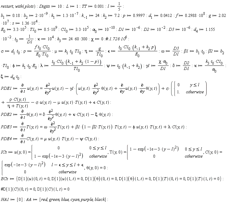 restart; with(plots); Digits := 10; L := 1; TT := 0.1e-2; l := 1/5; b[1] := .18; b[2] := 2*10^(-9); k[1] := 1.3*10^(-7); k[-1] := 24; k[2] := 7.2; p := .9997; d[1] := 0.412e-1; f := .2988*10^8; g := 2.02*10^7; s := 1.36*10^4; E[0] := 3.3*10^5; T1[0] := .5*10^9; C1[0] := 3.3*10^5; alpha[0] := 10^(-10); D1 := 10^(-6); D2 := 10^(-2); D3 := 10^(-6); d[4] := 1.155*10^(-2); t[0] := 1/D1; kappa := 10^4; k[3] := 300*(24*60); chi := 0; sigma := d[1]*t[0]; rho := f*t[0]*C1[0]/(E[0]*T1[0]); mu := k[1]*t[0]*T1[0]; eta := g/T1[0]; `&epsilon;` := t[0]*C1[0]*(p*k[2]+k[-1])/E[0]; omega := D3/D1; beta1 := b[1]*t[0]; beta2 := b[2]*T1[0]; phi := k[1]*t[0]*E[0]; lambda := t[0]*C1[0]*(k[-1]+k[2]*(1-p))/T1[0]; psi := t[0]*(k[-1]+k[2]); gamma1 := chi*alpha[0]/D1; delta := D2/D1; kappa := k[3]*t[0]*C1[0]/alpha[0]; xi := d[4]*t[0]; PDE1 := diff(u(y, t), t) = diff(u(y, t), y, y)-gamma1*(u(y, t)*(diff(theta(y, t), y, y))+(diff(u(y, t), y))*(diff(theta(y, t), y)))+sigma*piecewise(y <= l, 0, 1.)+rho*C(y, t)/(eta+T(y, t))-sigma*u(y, t)-mu*u(y, t)*T(y, t)+`&epsilon;`*C(y, t); PDE2 := diff(theta(y, t), t) = delta*(diff(theta(y, t), y, y))+kappa*C(y, t)-xi*theta(y, t); PDE3 := diff(T(y, t), t) = omega*(diff(T(y, t), y, y))+beta1*(1-beta2*T(y, t))*T(y, t)-phi*u(y, t)*T(y, t)+lambda*C(y, t); PDE4 := diff(C(y, t), t) = mu*u(y, t)*T(y, t)-psi*C(y, t); ICs := u(y, 0) = piecewise(0 <= y and y <= l, 0, 1-exp(-0.1e-2*(y-l)^2)), T(y, 0) = piecewise(0 <= y and y <= l, 1-exp(-0.1e-2*(y-l)^2), 0), C(y, 0) = piecewise(l-`&epsilon;` <= y and y <= l+`&epsilon;`, exp(-0.1e-2*(y-l)^2), 0), theta(y, 0) = 0; BCs := {(D[1](T))(0, t) = 0, (D[1](T))(1, t) = 0, (D[1](theta))(0, t) = 0, (D[1](theta))(1, t) = 0, (D[1](u))(0, t) = 0, (D[1](u))(1, t) = 0}; HA1 := [0]; AA := [red, green, blue, cyan, purple, black]
