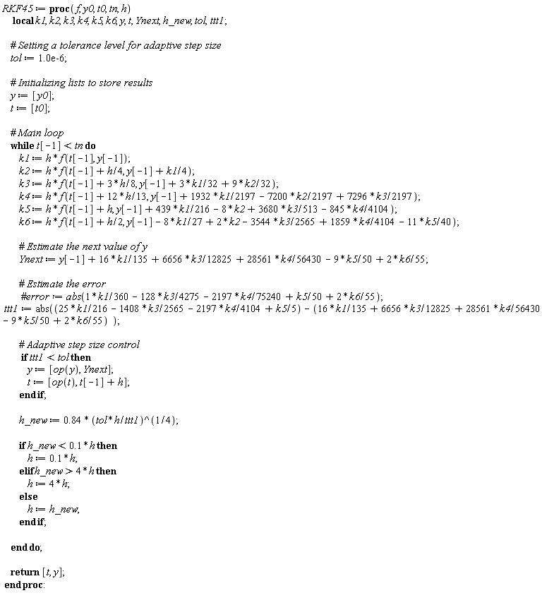 RKF45 := proc (f, y0, t0, tn, h) local k1, k2, k3, k4, k5, k6, y, t, Ynext, h_new, tol, ttt1; tol := 0.10e-5; y := [y0]; t := [t0]; while t[-1] < tn do k1 := h*f(t[-1], y[-1]); k2 := h*f(t[-1]+(1/4)*h, y[-1]+(1/4)*k1); k3 := h*f(t[-1]+(3/8)*h, y[-1]+(3/32)*k1+(9/32)*k2); k4 := h*f(t[-1]+(12/13)*h, y[-1]+(1932/2197)*k1-(7200/2197)*k2+(7296/2197)*k3); k5 := h*f(t[-1]+h, y[-1]+(439/216)*k1-8*k2+(3680/513)*k3-(845/4104)*k4); k6 := h*f(t[-1]+(1/2)*h, y[-1]-(8/27)*k1+2*k2-(3544/2565)*k3+(1859/4104)*k4-(11/40)*k5); Ynext := y[-1]+(16/135)*k1+(6656/12825)*k3+(28561/56430)*k4-(9/50)*k5+(2/55)*k6; ttt1 := abs(-(1/360)*k1-(13696/12825)*k3-(235079/225720)*k4+(19/50)*k5-(2/55)*k6); if ttt1 < tol then y := [op(y), Ynext]; t := [op(t), t[-1]+h] end if; h_new := .84*((tol*h/ttt1)^(1/4)); if h_new < .1*h then h := .1*h elif 4*h < h_new then h := 4*h else h := h_new end if end do; return [t, y] end proc