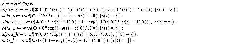alpha_n := eval(0.1e-1*Phi*(v(t)+55.0)/(1-exp(-1.0*(v(t)+55.0)/(10.0))), [v(t) = v]); beta_n := eval(.125*Phi*exp((-v(t)-65)/(80.0)), [v(t) = v]); alpha_m := eval(.1*Phi*(v(t)+40.0)/(1-exp(-1.0*(v(t)+40.0)/(10.0))), [v(t) = v]); beta_m := eval(4.0*Phi*exp((-v(t)-65.0)/(18.0)), [v(t) = v]); alpha_h := eval(0.7e-1*Phi*exp(((-1)*(v(t)+65.0))/(20.0)), [v(t) = v]); beta_h := eval(Phi/(1.0+exp((-v(t)-35.0)/(10.0))), [v(t) = v])